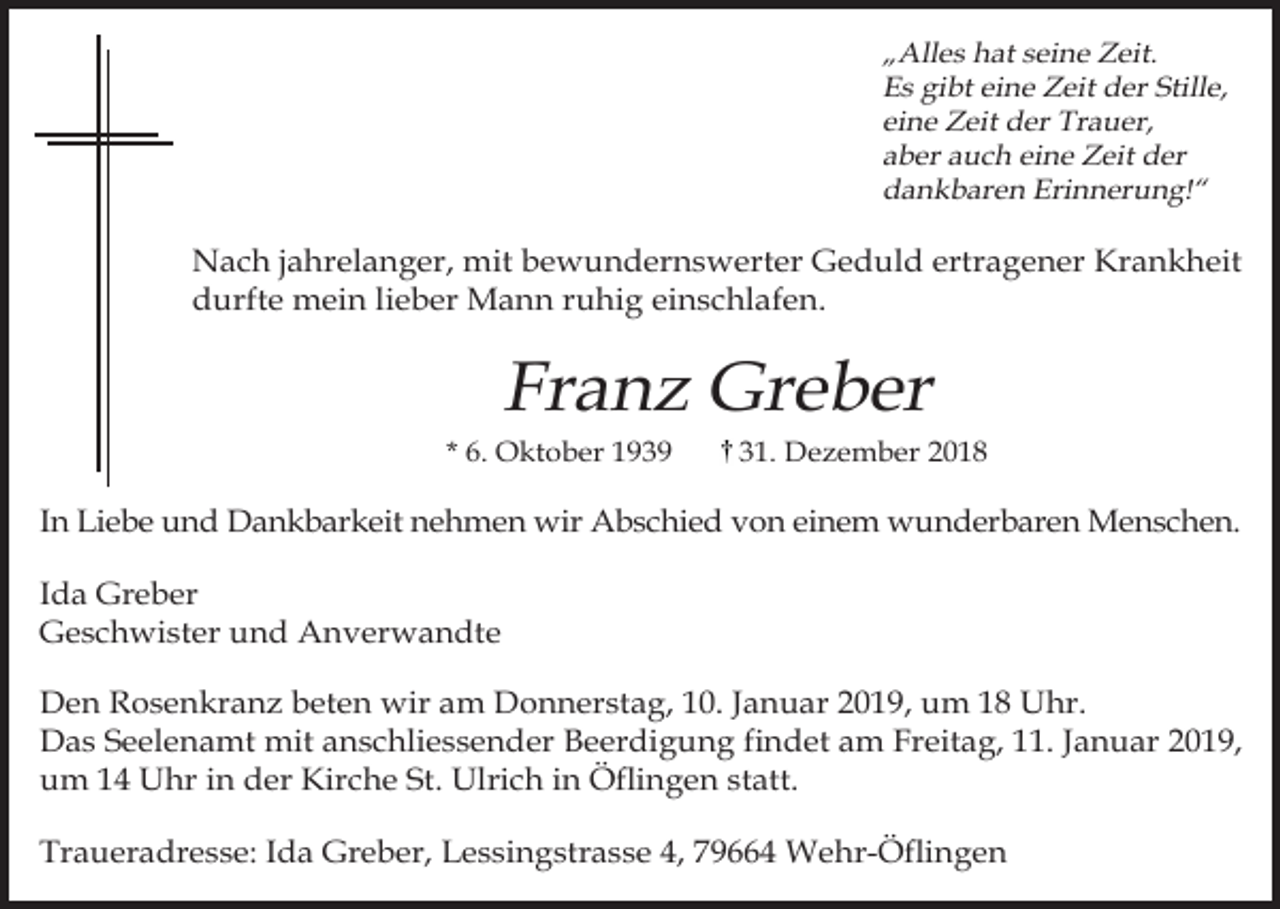 <p>„Alles hat seine Zeit.<br />Es gibt eine Zeit der Stille,<br />eine Zeit der Trauer,<br />aber auch eine Zeit der<br />dankbaren Erinnerung!“</p><p>Nach jahrelanger, mit bewundernswerter Geduld ertragener Krankheit<br />durfte mein lieber Mann ruhig einschlafen.</p><p>Franz Greber<br />* 6. Oktober 1939</p><p>31. Dezember 2018</p><p>In Liebe und Dankbarkeit nehmen wir Abschied von einem wunderbaren Menschen.<br />Ida Greber<br />Geschwister und Anverwandte<br />Den Rosenkranz beten wir am Donnerstag, 10. Januar 2019, um 18 Uhr.<br />Das Seelenamt mit anschliessender Beerdigung findet am Freitag, 11. Januar 2019,<br />um 14 Uhr in der Kirche St. Ulrich in Öflingen statt.<br />Traueradresse: Ida Greber, Lessingstrasse 4, 79664 Wehr-Öflingen</p>