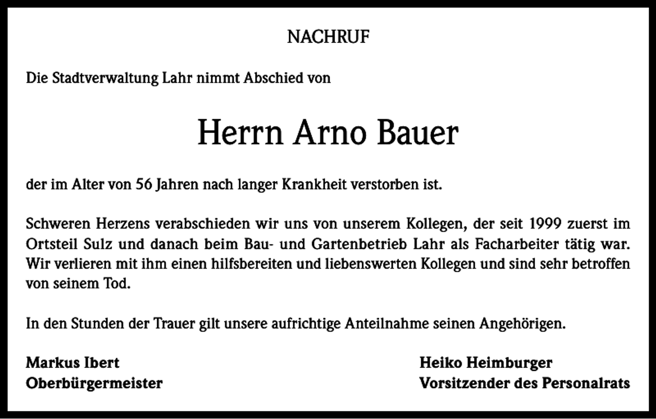 <p>NACHRUF<br />Die Stadtverwaltung Lahr nimmt Abschied von</p><p>Herrn Arno Bauer<br />der im Alter von 56 Jahren nach langer Krankheit verstorben ist.<br />Schweren Herzens verabschieden wir uns von unserem Kollegen, der seit 1999 zuerst im<br />Ortsteil Sulz und danach beim Bau- und Gartenbetrieb Lahr als Facharbeiter tätig war.<br />Wir verlieren mit ihm einen hilfsbereiten und liebenswerten Kollegen und sind sehr betroffen<br />von seinem Tod.<br />In den Stunden der Trauer gilt unsere aufrichtige Anteilnahme seinen Angehörigen.<br />Markus Ibert<br />Oberbürgermeister</p><p>Heiko Heimburger<br />Vorsitzender des Personalrats</p>