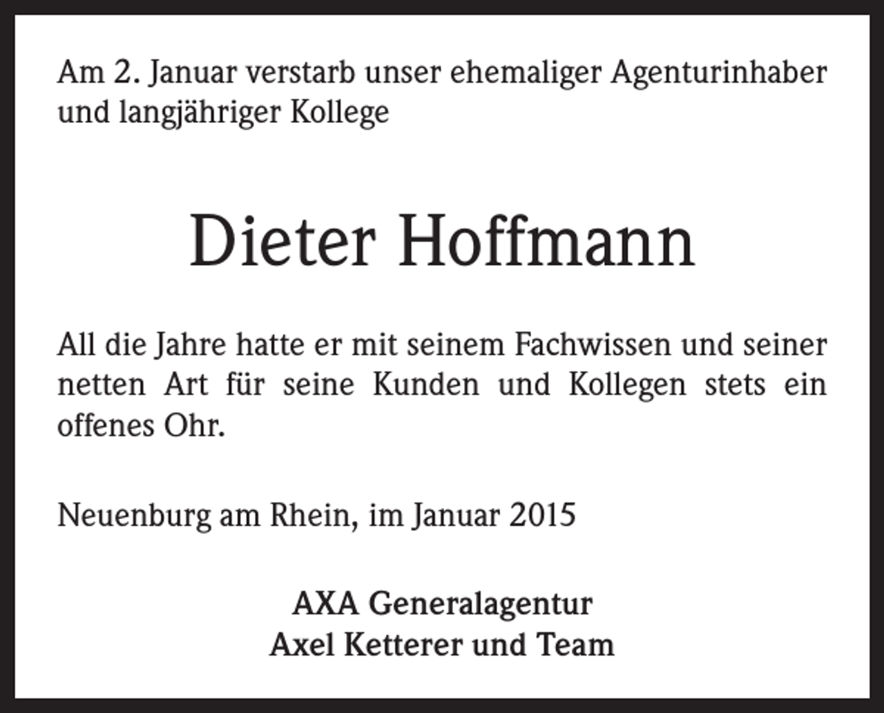 <p>Am 2. Januar verstarb unser ehemaliger Agenturinhaber<br />und langjähriger Kollege</p><p>Dieter Hoffmann<br />All die Jahre hatte er mit seinem Fachwissen und seiner<br />netten Art für seine Kunden und Kollegen stets ein<br />offenes Ohr.<br />Neuenburg am Rhein, im Januar 2015<br />AXA Generalagentur<br />Axel Ketterer und Team</p>