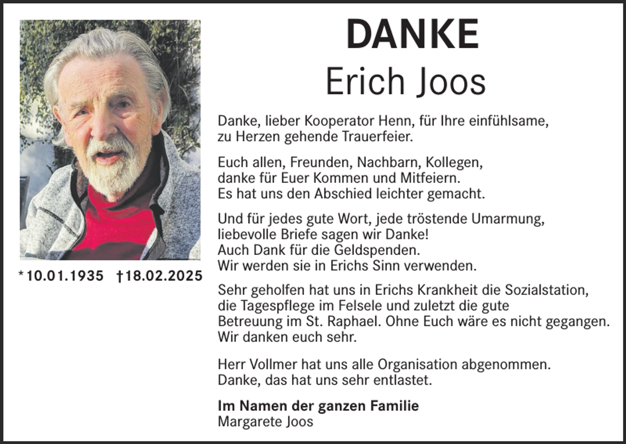 <p>DANKE</p><p>Erich Joos<br />Danke, lieber Kooperator Henn, für Ihre einfühlsame,<br />zu Herzen gehende Trauerfeier.<br />Euch allen, Freunden, Nachbarn, Kollegen,<br />danke für Euer Kommen und Mitfeiern.<br />Es hat uns den Abschied leichter gemacht.</p><p>*10.01.1935 †18.02.2025</p><p>Und für jedes gute Wort, jede tröstende Umarmung,<br />liebevolle Briefe sagen wir Danke!<br />Auch Dank für die Geldspenden.<br />Wir werden sie in Erichs Sinn verwenden.<br />Sehr geholfen hat uns in Erichs Krankheit die Sozialstation,<br />die Tagespflege im Felsele und zuletzt die gute<br />Betreuung im St. Raphael. Ohne Euch wäre es nicht gegangen.<br />Wir danken euch sehr.<br />Herr Vollmer hat uns alle Organisation abgenommen.<br />Danke, das hat uns sehr entlastet.<br />Im Namen der ganzen Familie<br />Margarete Joos</p>
