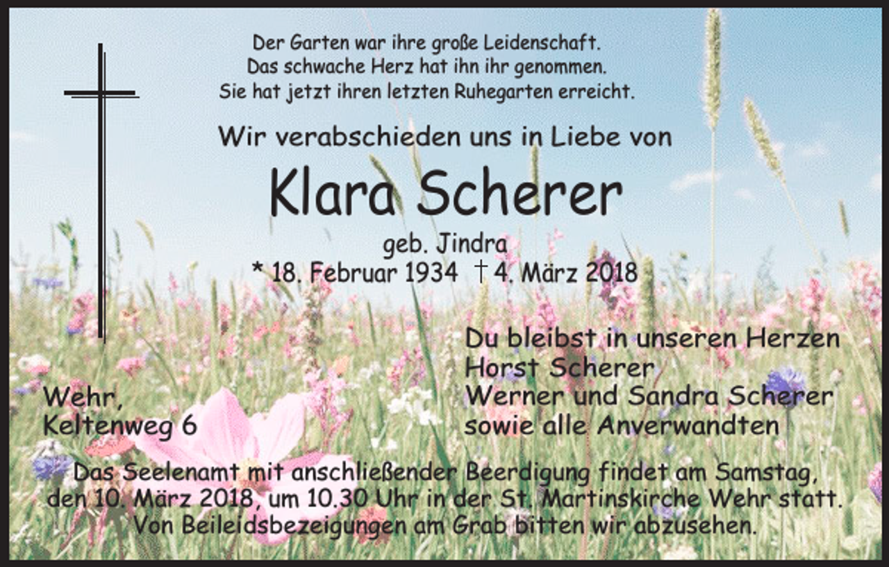 <p>Der Garten war ihre große Leidenschaft.<br />Das schwache Herz hat ihn ihr genommen.<br />Sie hat jetzt ihren letzten Ruhegarten erreicht.</p><p>Wir verabschieden uns in Liebe von</p><p>Klara Scherer</p><p>geb. Jindra<br />* 18. Februar 193. März 2018</p><p>Wehr,<br />Keltenweg 6</p><p>Du bleibst in unseren Herzen<br />Horst Scherer<br />Werner und Sandra Scherer<br />sowie alle Anverwandten</p><p>Das Seelenamt mit anschließender Beerdigung findet am Samstag,<br />den 10. März 2018, um 10.30 Uhr in der St. Martinskirche Wehr statt.<br />Von Beileidsbezeigungen am Grab bitten wir abzusehen.</p>