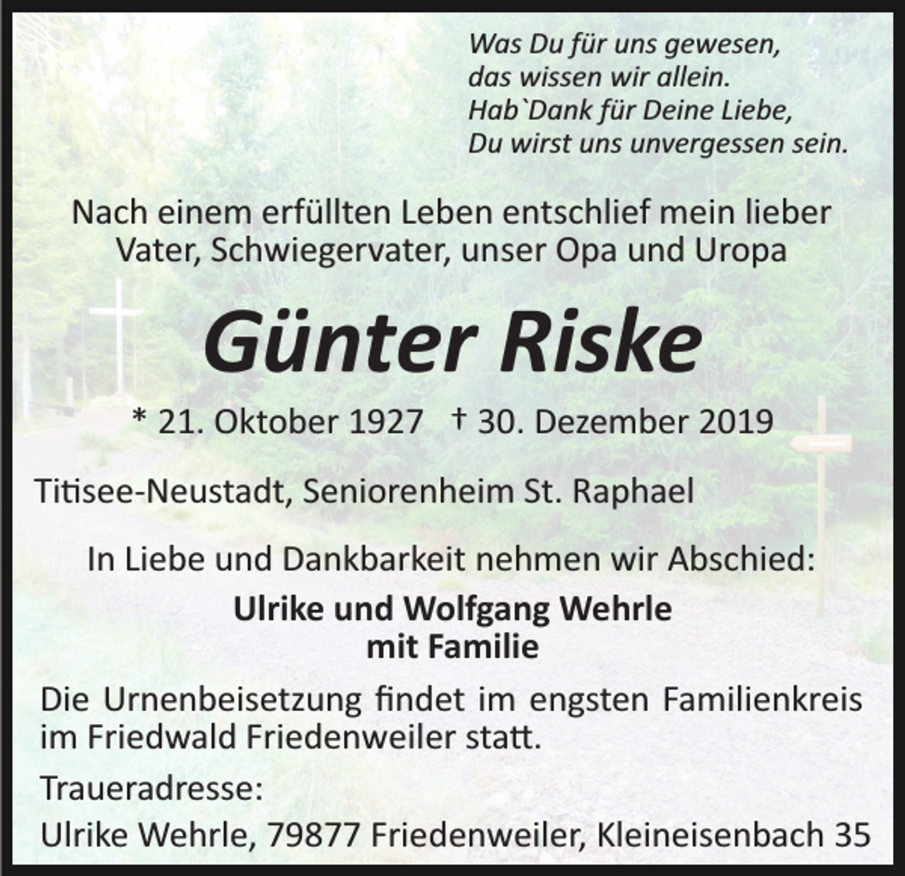 <p>Was Du für uns gewesen,<br />das wissen wir allein.<br />Hab`Dank für Deine Liebe,<br />Du wirst uns unvergessen sein.</p><p>Nach einem erfüllten Leben entschlief mein lieber<br />Vater, Schwiegervater, unser Opa und Uropa</p><p>Günter Riske<br />* 21. Oktober 1927 † 30. Dezember 2019<br />Ti�see­Neustadt, Seniorenheim St. Raphael<br />In Liebe und Dankbarkeit nehmen wir Abschied:<br />Ulrike und Wolfgang Wehrle<br />mit Familie<br />Die Urnenbeisetzung ﬁndet im engsten Familienkreis<br />im Friedwald Friedenweiler sta�.<br />Traueradresse:<br />Ulrike Wehrle, 79877 Friedenweiler, Kleineisenbach 35</p>