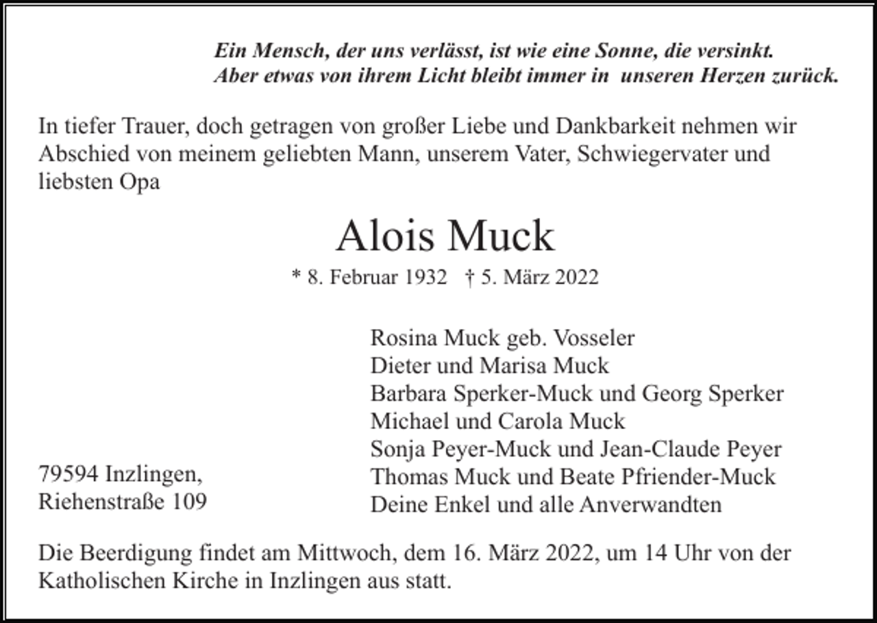 <p>Ein Mensch, der uns verlässt, ist wie eine Sonne, die versinkt.<br />Aber etwas von ihrem Licht bleibt immer in unseren Herzen zurück.</p><p>In tiefer Trauer, doch getragen von großer Liebe und Dankbarkeit nehmen wir<br />Abschied von meinem geliebten Mann, unserem Vater, Schwiegervater und<br />liebsten Opa</p><p>Alois Muck<br />* 8. Februar 1932 † 5. März 2022</p><p>79594 Inzlingen,<br />Riehenstraße 109</p><p>Rosina Muck geb. Vosseler<br />Dieter und Marisa Muck<br />Barbara Sperker-Muck und Georg Sperker<br />Michael und Carola Muck<br />Sonja Peyer-Muck und Jean-Claude Peyer<br />Thomas Muck und Beate Pfriender-Muck<br />Deine Enkel und alle Anverwandten</p><p>Die Beerdigung findet am Mittwoch, dem 16. März 2022, um 14 Uhr von der<br />Katholischen Kirche in Inzlingen aus statt.</p>