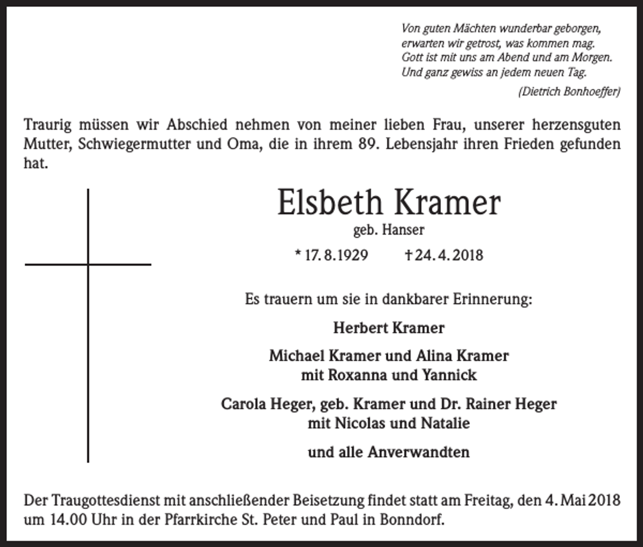 <p>Von guten Mächten wunderbar geborgen,<br />erwarten wir getrost, was kommen mag.<br />Gott ist mit uns am Abend und am Morgen.<br />Und ganz gewiss an jedem neuen Tag.</p><p>(Dietrich Bonhoeffer)</p><p>Traurig müssen wir Abschied nehmen von meiner lieben Frau, unserer her­zensguten<br />Mutter, Schwiegermutter und Oma, die in ihrem 89. Lebensjahr ih­ren Frieden gefunden<br />hat.</p><p>Elsbeth Kramer<br />geb. Hanser</p><p>* 17. 8.1929</p><p>† 24. 4. 2018</p><p>Es trauern um sie in dankbarer Erinnerung:<br />Herbert Kramer<br />Michael Kramer und Alina Kramer<br />mit Roxanna und Yannick<br />Carola Heger, geb. Kramer und Dr. Rainer Heger<br />mit Nicolas und Natalie<br />und alle Anverwandten<br />Der Traugottesdienst mit anschließender Beisetzung findet statt am Freitag, den 4. Mai 2018<br />um 14.00 Uhr in der Pfarrkirche St. Peter und Paul in Bonndorf.</p>