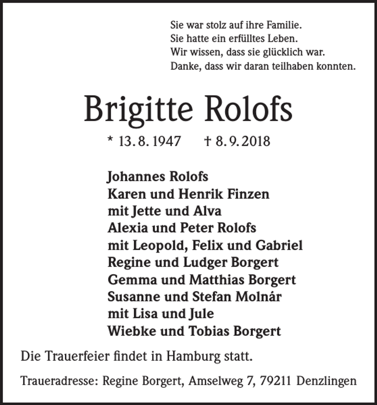 <p>Sie war stolz auf ihre Familie.<br />Sie hatte ein erfülltes Leben.<br />Wir wissen, dass sie glücklich war.<br />Danke, dass wir daran teilhaben konnten.</p><p>Brigitte Rolofs<br />* 13. 8. 1947 † 8. 9. 2018<br />Johannes Rolofs<br />Karen und Henrik Finzen<br />mit Jette und Alva<br />Alexia und Peter Rolofs<br />mit Leopold, Felix und Gabriel<br />Regine und Ludger Borgert<br />Gemma und Matthias Borgert<br />Susanne und Stefan Molnár<br />mit Lisa und Jule<br />Wiebke und Tobias Borgert<br />Die Trauerfeier findet in Hamburg statt.<br />Traueradresse: Regine Borgert, Amselweg 7, 79211 Denzlingen</p>