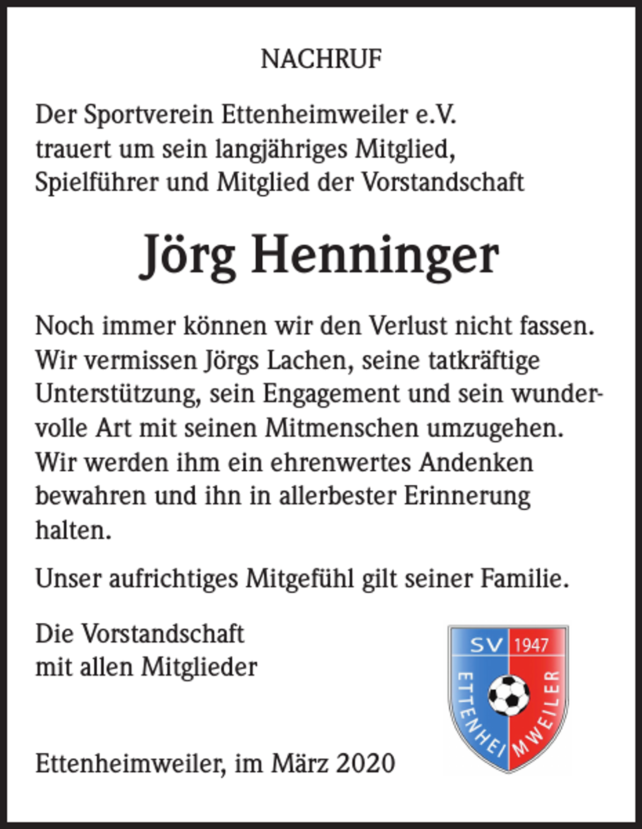 <p>NACHRUF<br />Der Sportverein Ettenheimweiler e.V.<br />trauert um sein langjähriges Mitglied,<br />Spielführer und Mitglied der Vorstandschaft</p><p>Jörg Henninger<br />Noch immer können wir den Verlust nicht fassen.<br />Wir vermissen Jörgs Lachen, seine tatkräftige<br />Unterstützung, sein Engagement und sein wundervolle Art mit seinen Mitmenschen umzugehen.<br />Wir werden ihm ein ehrenwertes Andenken<br />bewahren und ihn in allerbester Erinnerung<br />halten.<br />Unser aufrichtiges Mitgefühl gilt seiner Familie.<br />Die Vorstandschaft<br />mit allen Mitglieder<br />Ettenheimweiler, im März 2020</p>