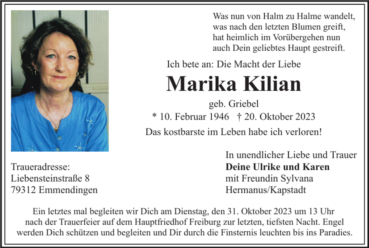 <p>Was nun von Halm zu Halme wandelt,<br />was nach den letzten Blumen greift,<br />hat heimlich im Vorübergehen nun<br />auch Dein geliebtes Haupt gestreift.</p><p>Ich bete an: Die Macht der Liebe</p><p>Marika Kilian<br />geb. Griebel<br />* 10. Februar 1946 † 20. Oktober 2023<br />Das kostbarste im Leben habe ich verloren!<br />Traueradresse:<br />Liebensteinstraße 8<br />79312 Emmendingen</p><p>In unendlicher Liebe und Trauer<br />Deine Ulrike und Karen<br />mit Freundin Sylvana<br />Hermanus/Kapstadt</p><p>Ein letztes mal begleiten wir Dich am Dienstag, den 31. Oktober 2023 um 13 Uhr<br />nach der Trauerfeier auf dem Hauptfriedhof Freiburg zur letzten, tiefsten Nacht. Engel<br />werden Dich schützen und begleiten und Dir durch die Finsternis leuchten bis ins Paradies.</p>