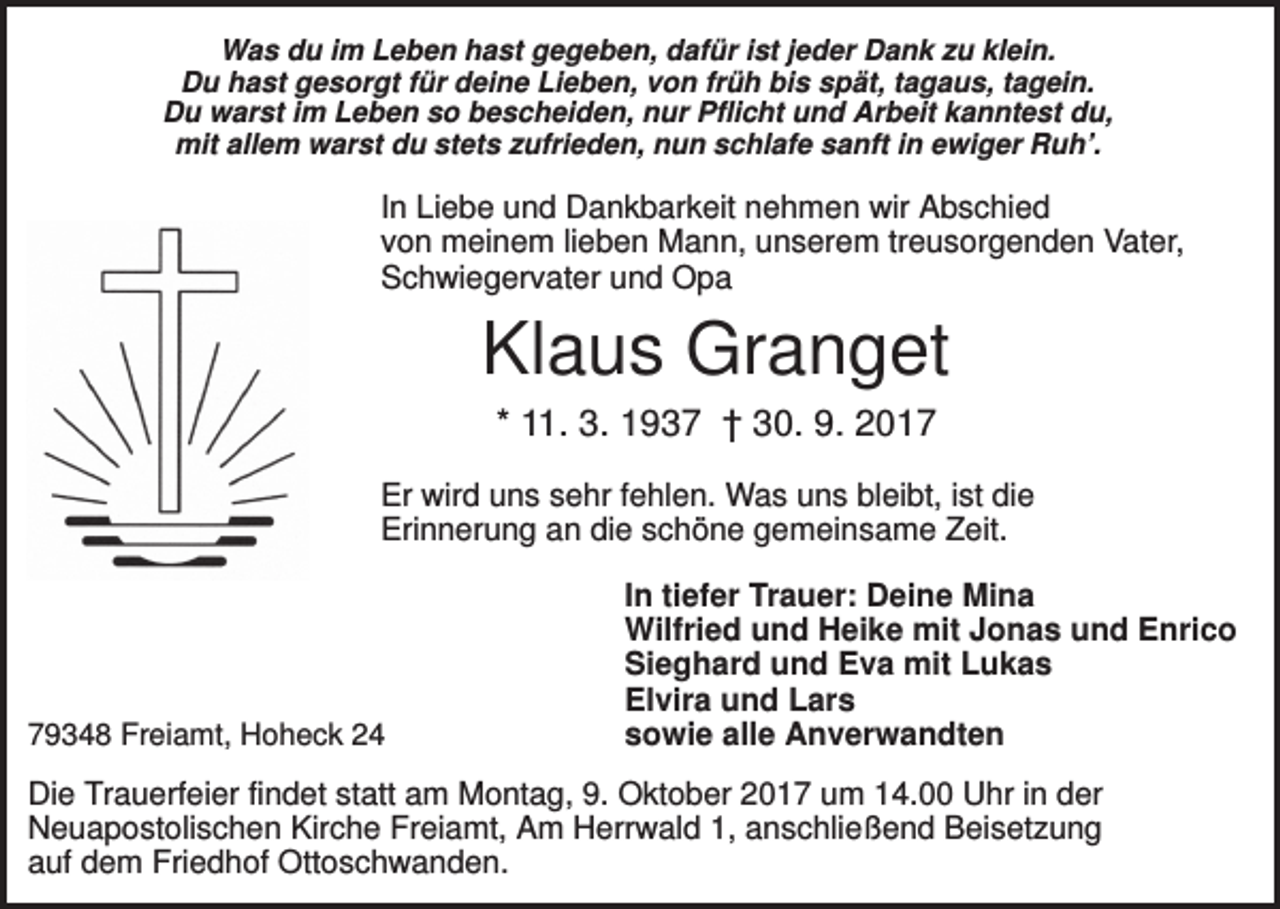 <p>Was du im Leben hast gegeben, dafür ist jeder Dank zu klein.<br />Du hast gesorgt für deine Lieben, von früh bis spät, tagaus, tagein.<br />Du warst im Leben so bescheiden, nur Pflicht und Arbeit kanntest du,<br />mit allem warst du stets zufrieden, nun schlafe sanft in ewiger Ruh’.</p><p>In Liebe und Dankbarkeit nehmen wir Abschied<br />von meinem lieben Mann, unserem treusorgenden Vater,<br />Schwiegervater und Opa</p><p>Klaus Granget<br />* 11. 3. 1937 † 30. 9. 2017<br />Er wird uns sehr fehlen. Was uns bleibt, ist die<br />Erinnerung an die schöne gemeinsame Zeit.</p><p>79348 Freiamt, Hoheck 24</p><p>In tiefer Trauer: Deine Mina<br />Wilfried und Heike mit Jonas und Enrico<br />Sieghard und Eva mit Lukas<br />Elvira und Lars<br />sowie alle Anverwandten</p><p>Die Trauerfeier findet statt am Montag, 9. Oktober 2017 um 14.00 Uhr in der<br />Neuapostolischen Kirche Freiamt, Am Herrwald 1, anschließend Beisetzung<br />auf dem Friedhof Ottoschwanden.</p>