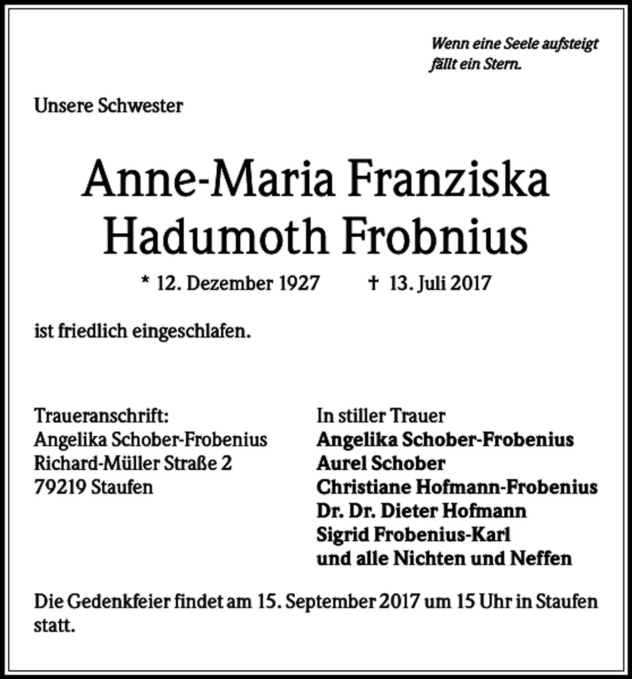 <p>Wenn eine Seele aufsteigt<br />fällt ein Stern.</p><p>Unsere Schwester</p><p>Anne-Maria Franziska<br />Hadumoth Frobnius<br />* 12. Dezember 1927</p><p>† 13. Juli 2017</p><p>ist friedlich eingeschlafen.</p><p>Traueranschrift:<br />Angelika Schober-Frobenius<br />Richard-Müller Straße 2<br />79219 Staufen</p><p>In stiller Trauer<br />Angelika Schober-Frobenius<br />Aurel Schober<br />Christiane Hofmann-Frobenius<br />Dr. Dr. Dieter Hofmann<br />Sigrid Frobenius-Karl<br />und alle Nichten und Neffen</p><p>Die Gedenkfeier findet am 15. September 2017 um 15 Uhr in Staufen<br />statt.</p>