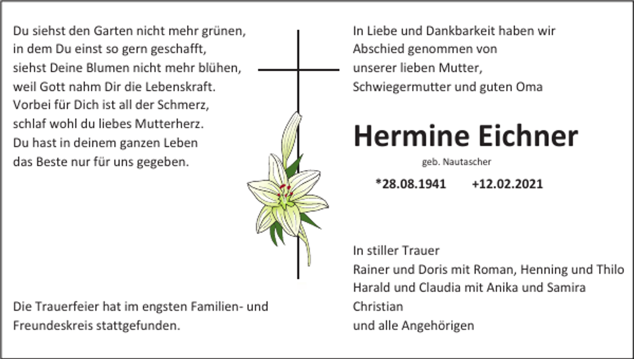 <p>Du siehst den Garten nicht mehr grünen,<br />in dem Du einst so gern geschafft,<br />siehst Deine Blumen nicht mehr blühen,<br />weil Gott nahm Dir die Lebenskraft.<br />Vorbei für Dich ist all der Schmerz,<br />schlaf wohl du liebes Mutterherz.<br />Du hast in deinem ganzen Leben<br />das Beste nur für uns gegeben.</p><p>In Liebe und Dankbarkeit haben wir<br />Abschied genommen von<br />unserer lieben Mutter,<br />Schwiegermutter und guten Oma</p><p>Hermine Eichner<br />geb. Nautascher</p><p>*28.08.1941</p><p>Die Trauerfeier hat im engsten Familien- und<br />Freundeskreis stattgefunden.</p><p>+12.02.2021</p><p>In stiller Trauer<br />Rainer und Doris mit Roman, Henning und Thilo<br />Harald und Claudia mit Anika und Samira<br />Christian<br />und alle Angehörigen</p>