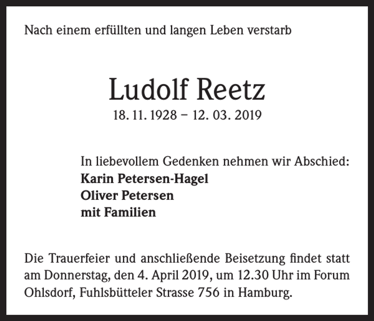 <p>Nach einem erfüllten und langen Leben verstarb</p><p>Ludolf Reetz<br />18. 11. 1928 – 12. 03. 2019</p><p>In liebevollem Gedenken nehmen wir Abschied:<br />Karin Petersen-Hagel<br />Oliver Petersen<br />mit Familien<br />Die Trauerfeier und anschließende Beisetzung findet statt<br />am Donnerstag, den 4. April 2019, um 12.30 Uhr im Forum<br />Ohlsdorf, Fuhlsbütteler Strasse 756 in Hamburg.</p>