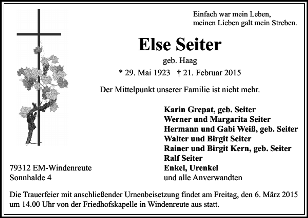 <p>Einfach war mein Leben,<br />meinen Lieben galt mein Streben.</p><p>Else Seiter</p><p>geb. Haag<br />* 29. Mai 1923 † 21. Februar 2015<br />Der Mittelpunkt unserer Familie ist nicht mehr.</p><p>79312 EM-Windenreute<br />Sonnhalde 4</p><p>Karin Grepat, geb. Seiter<br />Werner und Margarita Seiter<br />Hermann und Gabi Weiß, geb. Seiter<br />Walter und Birgit Seiter<br />Rainer und Birgit Kern, geb. Seiter<br />Ralf Seiter<br />Enkel, Urenkel<br />und alle Anverwandten</p><p>Die Trauerfeier mit anschließender Urnenbeisetzung findet am Freitag, den 6. März 2015<br />um 14.00 Uhr von der Friedhofskapelle in Windenreute aus statt.</p>