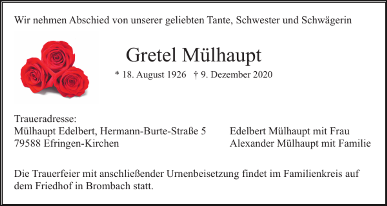 <p>Wir nehmen Abschied von unserer geliebten Tante, Schwester und Schwägerin</p><p>Gretel Mülhaupt<br />* 18. August 1926 † 9. Dezember 2020</p><p>Traueradresse:<br />Mülhaupt Edelbert, Hermann-Burte-Straße 5<br />79588 Efringen-Kirchen</p><p>Edelbert Mülhaupt mit Frau<br />Alexander Mülhaupt mit Familie</p><p>Die Trauerfeier mit anschließender Urnenbeisetzung findet im Familienkreis auf<br />dem Friedhof in Brombach statt.</p>
