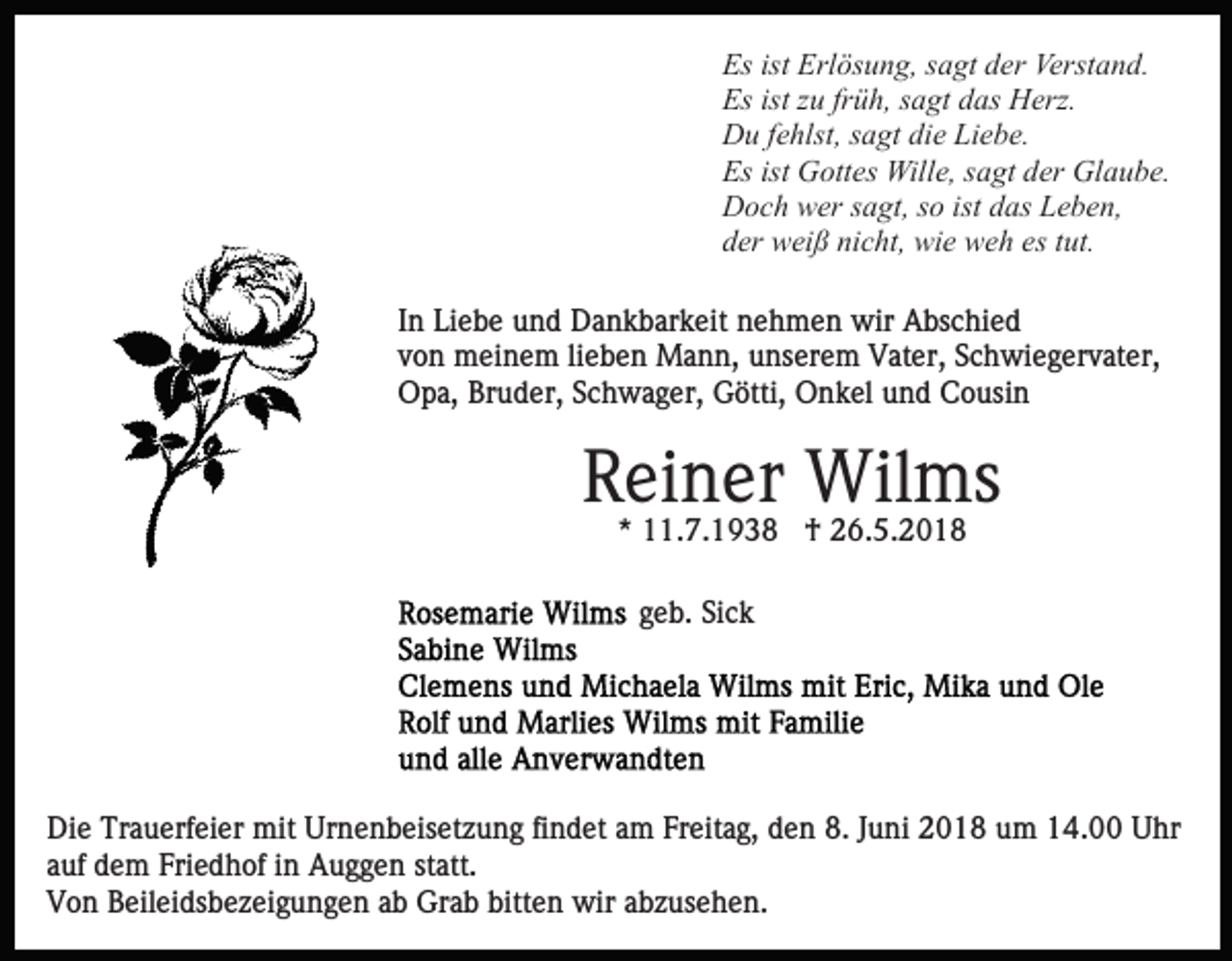 <p>Es ist<br />ös u n g, ssagt<br />a gt dder<br />er Verstand.<br />Verst a n d.<br />Es<br />ist Erl<br />Erlösung,<br />Es ist<br />u frfrüh,<br />ü h, ssagt<br />a gt ddas<br />as Herz.<br />H erz.<br />Es<br />istzzu<br />D u f efehlst,<br />hlst, s sagt<br />a gt didie<br />e LiLiebe.<br />e b e.<br />Du<br />Es ist<br />G ott es Wille,<br />Will e, ssagt<br />a gt dder<br />er Glaube.<br />Gl a u b e.<br />Es<br />ist Gottes<br />D o c h wwer<br />er s sagt,<br />a gt, s so<br />o ist<br />as Leben,<br />L e b e n,<br />Doch<br />istddas<br />d er weiß<br />w ei ß ni<br />c ht, wie<br />wi e weh<br />w e h eess ttut.<br />ut.<br />der<br />nicht,<br />In<br />I n Liebe<br />Li e b e und<br />u n d Dankbarkeit<br />D a n k b ar k eit nehmen<br />n e h m e n wir<br />wir Abschied<br />A bs c hi e d<br />von<br />v o n meinem<br />m ei n e m lilieben<br />e b e n Mann,<br />M a n n, uunserem<br />ns er e m Vater,<br />V at er, SSchwiegervater,<br />c h w i e g er v at er,<br />O p a, BrBruder,<br />u d er, SSchwager,<br />c h w a g er, Götti,<br />G ötti, Onkel<br />O n k el uund<br />n d CCousin<br />o usi n<br />Opa,</p><p>RReiner<br />ei n er Wilms<br />Wil ms<br />*<br />* 11.7.1938<br />. 7. 1 9 3 8 †<br />† 26.5.2018<br />2 6. 5. 2 0 1 8<br />ggeb.<br />e b. Sick<br />Si c k</p><p>Die<br />Di<br />e Tr<br />Trauerfeier<br />a u erf ei er mit<br />mit Ur<br />Urnenbeisetzung<br />n e n b eis et z u n g fifindet<br />n d et aam<br />m FFreitag,<br />r eit a g, den<br />d e n 8.<br />8. JJuni<br />u ni 2018<br />2 0 1 8 um<br />u m 14.00<br />1 4. Uhr<br />U hr<br />a uf dem<br />d e m Friedhof<br />Fri e d h of iinn Auggen<br />A u g g e n st<br />att.<br />auf<br />statt.<br />Von<br />V o n BBeileidsbezeigungen<br />eil ei ds b e z ei g u n g e n ab<br />a b Grab<br />Gr a b bitten<br />bitt e n wir<br />wir abzusehen.<br />a b z us e h e n.</p>