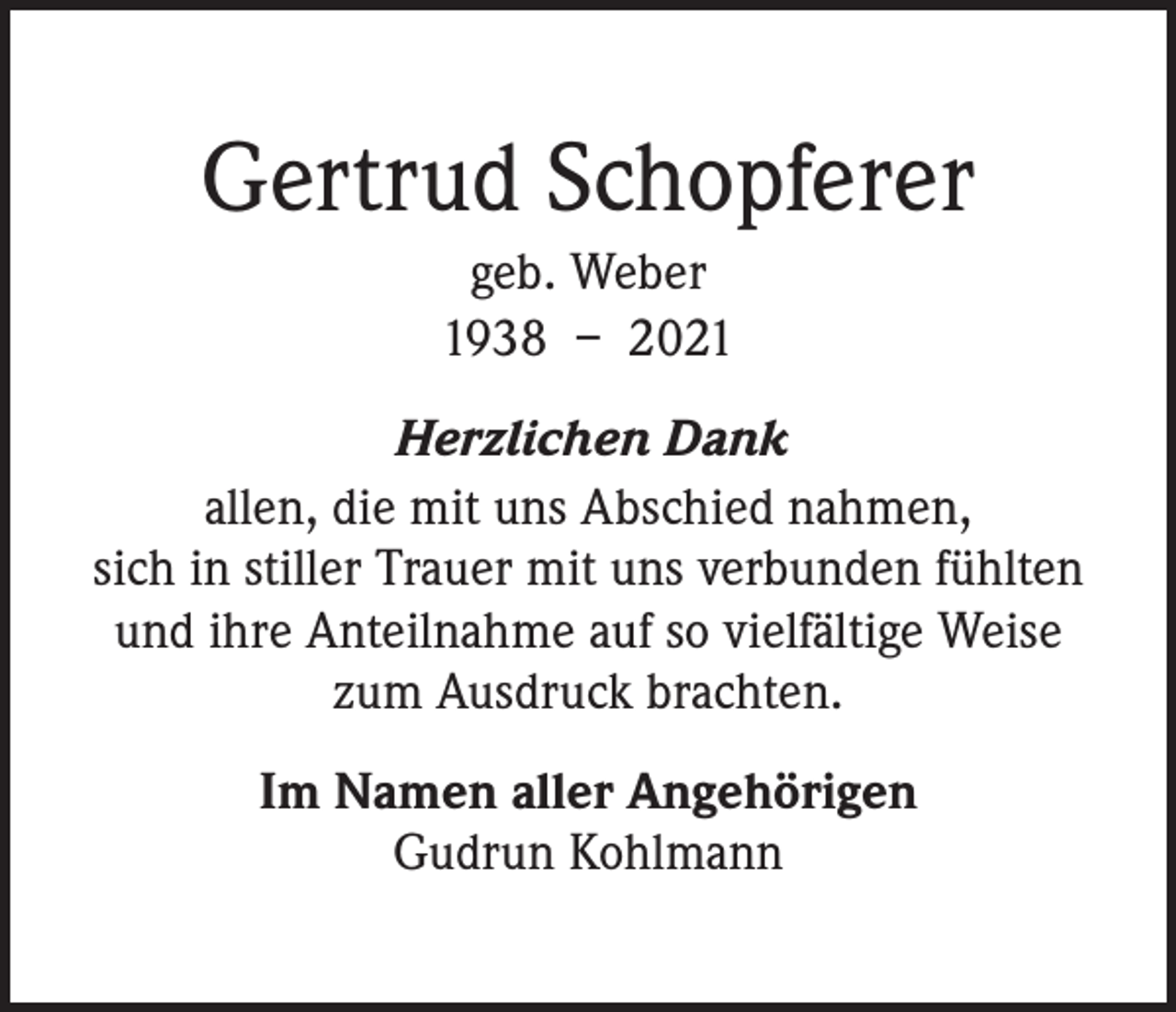 <p>Gertrud Schopferer<br />geb. Weber<br />1938 – 2021<br />Herzlichen Dank<br />allen, die mit uns Abschied nahmen,<br />sich in stiller Trauer mit uns verbunden fühlten<br />und ihre Anteilnahme auf so vielfältige Weise<br />zum Ausdruck brachten.<br />Im Namen aller Angehörigen<br />Gudrun Kohlmann</p>