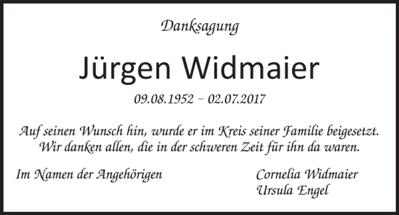 <p>Danksagung</p><p>Jürgen Widmaier<br />09.08.1952 – 02.07.2017<br />Auf seinen Wunsch hin, wurde er im Kreis seiner Familie beigesetzt.<br />Wir danken allen, die in der schweren Zeit für ihn da waren.<br />Im Namen der Angehörigen Cornelia Widmaier<br />Ursula Engel</p>
