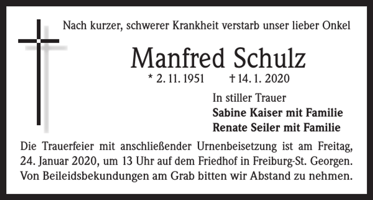 <p>Nach kurzer, schwerer Krankheit verstarb unser lieber Onkel</p><p>Manfred<br />Schulz<br />* 2. 11. 1951 † 14. 1. 2020<br />In stiller Trauer<br />Sabine Kaiser mit Familie<br />Renate Seiler mit Familie<br />Die Trauerfeier mit anschließender Urnenbeisetzung ist am Freitag,<br />24. Januar 2020, um 13 Uhr auf dem ­Friedhof in Freiburg-St. Georgen.<br />Von Beileidsbekundungen am Grab bitten wir Abstand zu nehmen.</p>