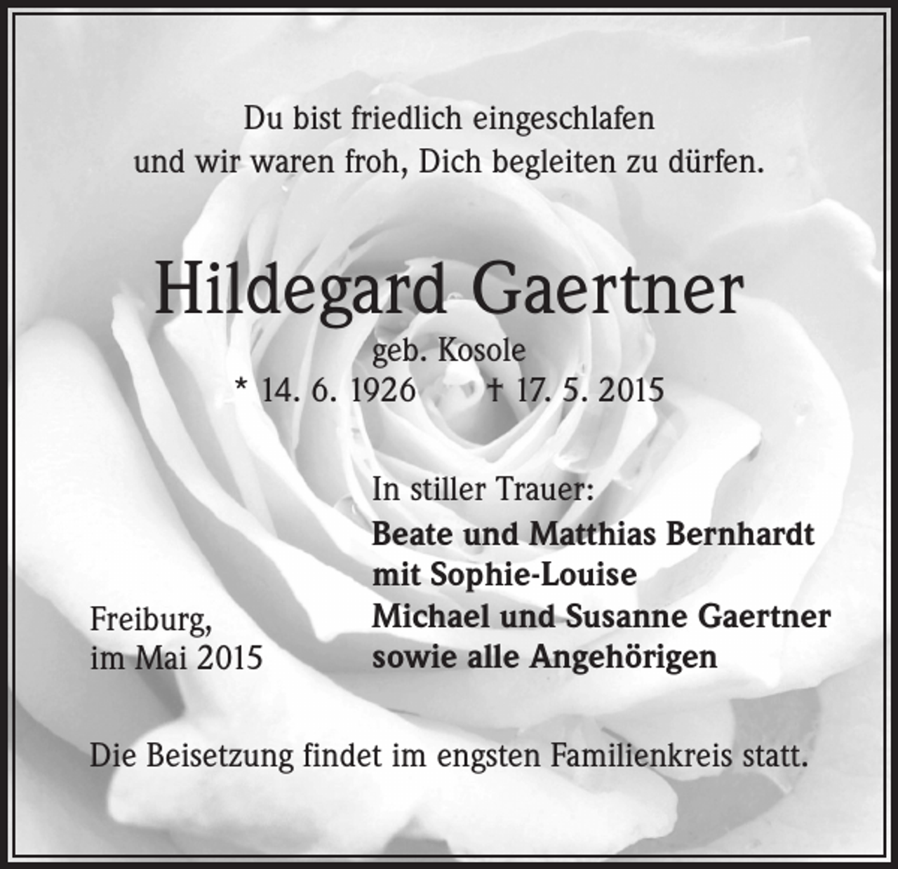 <p>Du bist friedlich eingeschlafen<br />und wir waren froh, Dich begleiten zu dürfen.</p><p>Hildegard Gaertner<br />geb. Kosole<br />* 14. 6. 1926 † 17. 5. 2015</p><p>Freiburg,<br />im Mai 2015</p><p>In stiller Trauer:<br />Beate und Matthias Bernhardt<br />mit Sophie-Louise<br />Michael und Susanne Gaertner<br />sowie alle Angehörigen</p><p>Die Beisetzung findet im engsten Familienkreis statt.</p>
