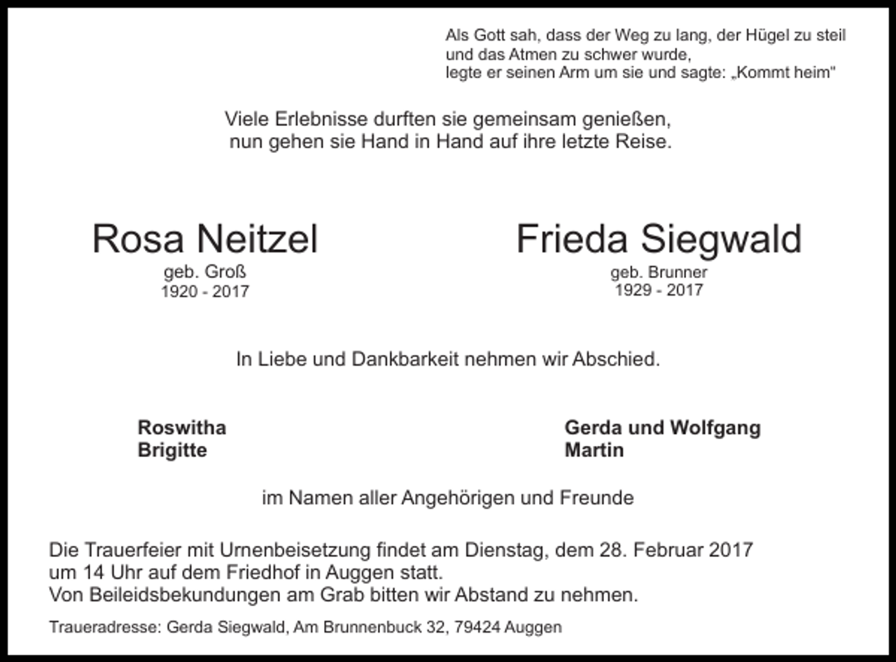 <p>Als Gott sah, dass der Weg zu lang, der Hügel zu steil<br />und das Atmen zu schwer wurde,<br />legte er seinen Arm um sie und sagte: „Kommt heim“</p><p>Viele Erlebnisse durften sie gemeinsam genießen,<br />nun gehen sie Hand in Hand auf ihre letzte Reise.</p><p>Rosa Neitzel</p><p>Frieda Siegwald</p><p>geb. Groß</p><p>geb. Brunner<br />1929 - 2017</p><p>1920 - 2017</p><p>In Liebe und Dankbarkeit nehmen wir Abschied.<br />Roswitha<br />Brigitte</p><p>Gerda und Wolfgang<br />Martin<br />im Namen aller Angehörigen und Freunde</p><p>Die Trauerfeier mit Urnenbeisetzung findet am Dienstag, dem 28. Februar 2017<br />um 14 Uhr auf dem Friedhof in Auggen statt.<br />Von Beileidsbekundungen am Grab bitten wir Abstand zu nehmen.<br />Traueradresse: Gerda Siegwald, Am Brunnenbuck 32, 79424 Auggen</p>