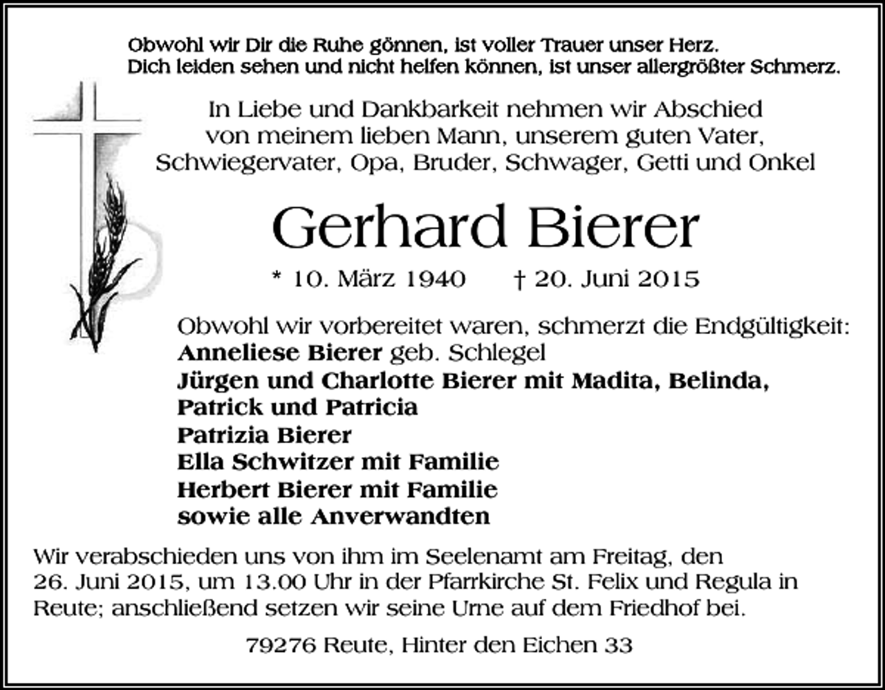 <p>In Liebe und Dankbarkeit nehmen wir Abschied<br />von meinem lieben Mann, unserem guten Vater,<br />Schwiegervater, Opa, Bruder, Schwager, Getti und Onkel</p><p>Gerhard Bierer<br />* 10. März 1940</p><p>† 20. Juni 2015</p><p>Obwohl wir vorbereitet waren, schmerzt die Endgültigkeit:<br />Anneliese Bierer geb. Schlegel<br />Jürgen und Charlotte Bierer mit Madita, Belinda,<br />Patrick und Patricia<br />Patrizia Bierer<br />Ella Schwitzer mit Familie<br />Herbert Bierer mit Familie<br />sowie alle Anverwandten<br />Wir verabschieden uns von ihm im Seelenamt am Freitag, den<br />26. Juni 2015, um 13.00 Uhr in der Pfarrkirche St. Felix und Regula in<br />Reute; anschließend setzen wir seine Urne auf dem Friedhof bei.<br />79276 Reute, Hinter den Eichen 33</p>