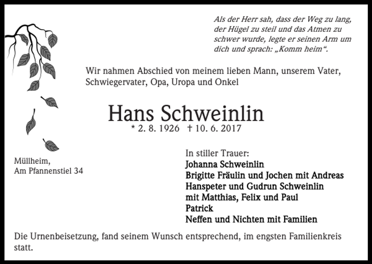 <p>Als der Herr sah, dass der Weg zu lang,<br />der Hügel zu steil und das Atmen zu<br />schwer wurde, legte er seinen Arm um<br />dich und sprach: „Komm heim“.</p><p>Wir nahmen Abschied von meinem lieben Mann, unserem Vater,<br />Schwiegervater, Opa, Uropa und Onkel</p><p>Hans<br />Schweinlin<br />* 2. 8. 1926 † 10. 6. 2017<br />Müllheim,<br />Am Pfannenstiel 34</p><p>In stiller Trauer:</p><p>Die Urnenbeisetzung, fand seinem Wunsch entsprechend, im engsten Familienkreis<br />statt.</p>