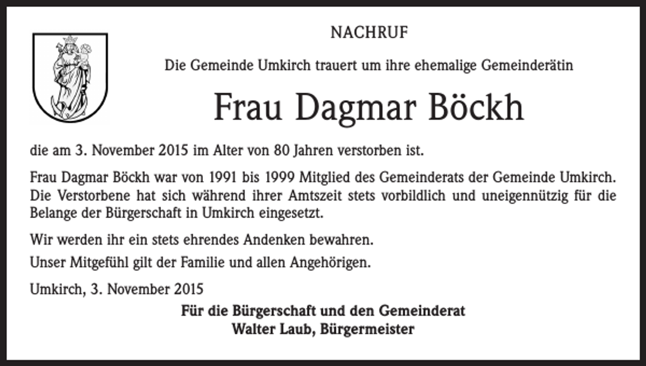 <p>NACHRUF<br />Die Gemeinde Umkirch trauert um ihre ehemalige Gemeinderätin</p><p>Frau Dagmar Böckh<br />die am 3. November 2015 im Alter von 80 Jahren verstorben ist.<br />Frau Dagmar Böckh war von 1991 bis 1999 Mitglied des Gemeinderats der Gemeinde Umkirch.<br />Die Verstorbene hat sich während ihrer Amtszeit stets vorbildlich und uneigennützig für die<br />Belange der Bürgerschaft in Umkirch eingesetzt.<br />Wir werden ihr ein stets ehrendes Andenken bewahren.<br />Unser Mitgefühl gilt der Familie und allen Angehörigen.<br />Umkirch, 3. November 2015<br />Für die Bürgerschaft und den Gemeinderat<br />Walter Laub, Bürgermeister</p>
