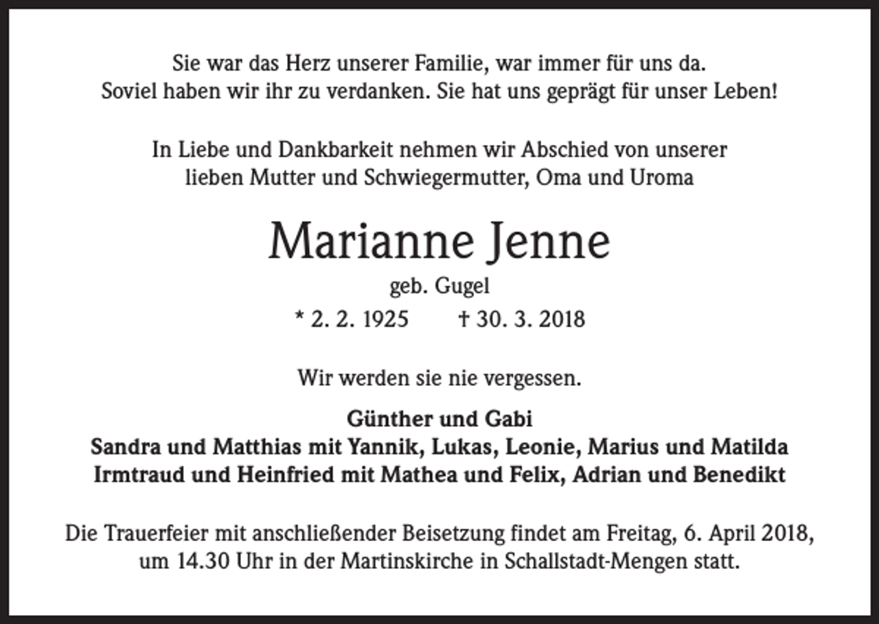 <p>Sie war das Herz unserer Familie, war immer für uns da.<br />Soviel haben wir ihr zu verdanken. Sie hat uns geprägt für unser Leben!<br />In Liebe und Dankbarkeit nehmen wir Abschied von unserer<br />lieben Mutter und Schwiegermutter, Oma und Uroma</p><p>Marianne Jenne<br />geb. Gugel<br />* 2. 2. 1925 † 30. 3. 2018<br />Wir werden sie nie vergessen.<br />Günther und Gabi<br />Sandra und Matthias mit Yannik, Lukas, Leonie, Marius und Matilda<br />Irmtraud und Heinfried mit Mathea und Felix, Adrian und Benedikt<br />Die Trauerfeier mit anschließender Beisetzung findet am Freitag, 6. April 2018,<br />um 14.30 Uhr in der Martinskirche in Schallstadt-Mengen statt.</p>