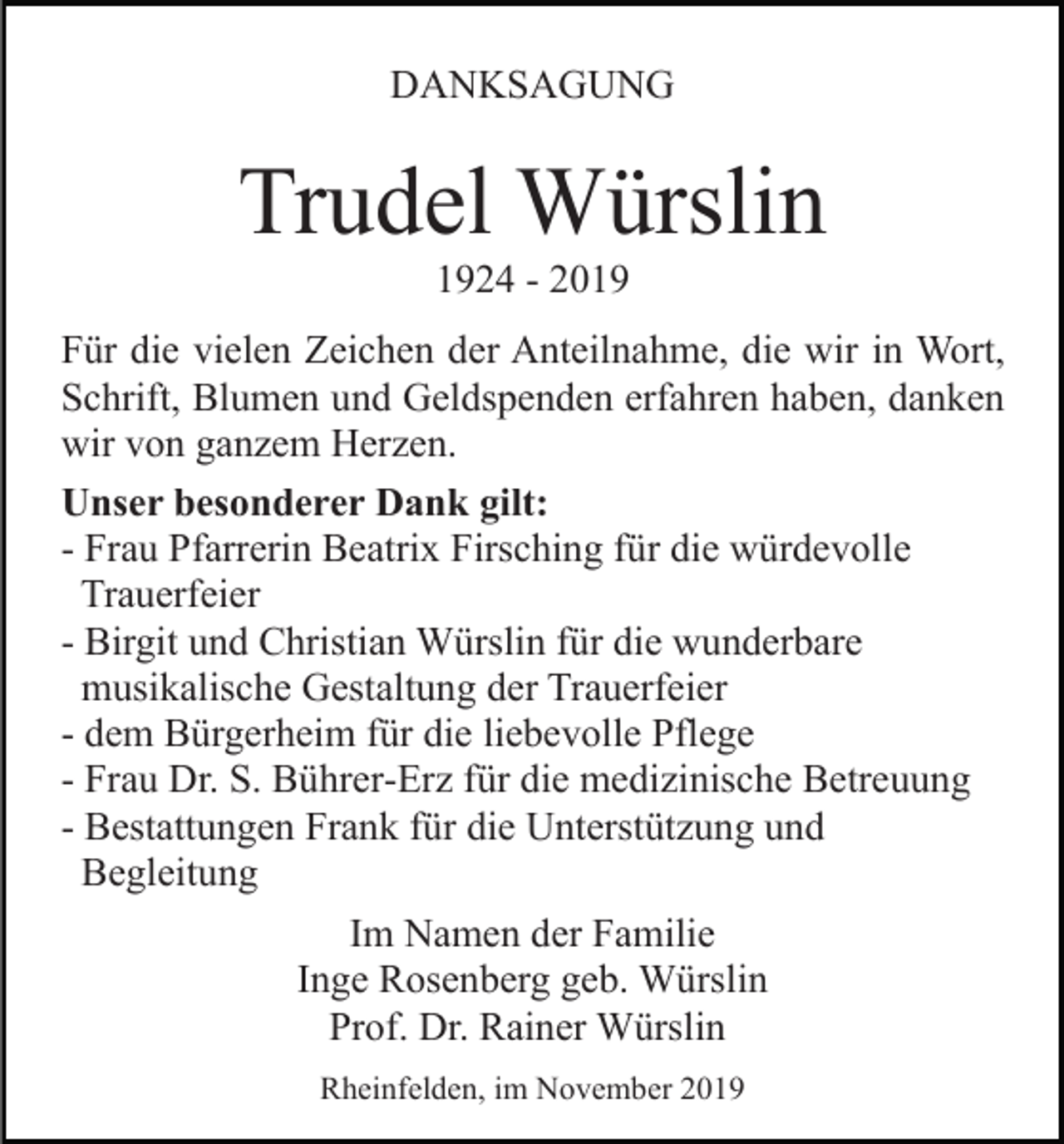 <p>DANKSAGUNG</p><p>Trudel Würslin<br />1924 - 2019<br />Für die vielen Zeichen der Anteilnahme, die wir in Wort,<br />Schrift, Blumen und Geldspenden erfahren haben, danken<br />wir von ganzem Herzen.<br />Unser besonderer Dank gilt:<br />- Frau Pfarrerin Beatrix Firsching für die würdevolle<br />Trauerfeier<br />- Birgit und Christian Würslin für die wunderbare<br />musikalische Gestaltung der Trauerfeier<br />- dem Bürgerheim für die liebevolle Pflege<br />- Frau Dr. S. Bührer-Erz für die medizinische Betreuung<br />- Bestattungen Frank für die Unterstützung und<br />Begleitung<br />Im Namen der Familie<br />Inge Rosenberg geb. Würslin<br />Prof. Dr. Rainer Würslin<br />Rheinfelden, im November 2019</p>