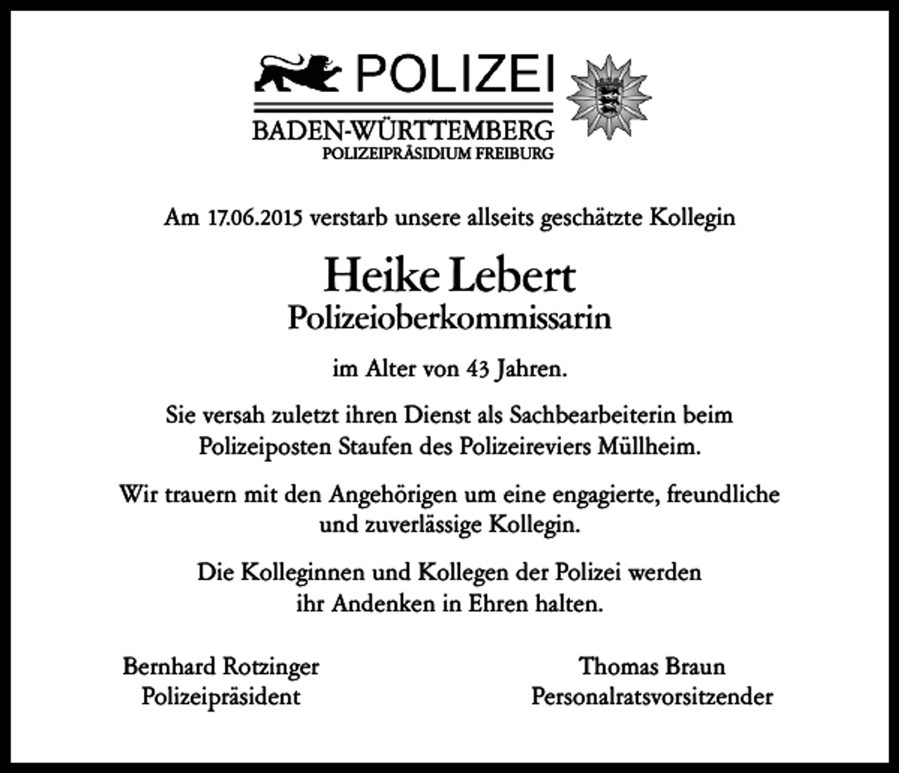 <p>BADEN-WÜRTTEMBERG<br />POLIZEIPRÄSIDIUM FREIBURG</p><p>Am 17.06.2015 verstarb unsere allseits geschätzte Kollegin</p><p>Heike Lebert</p><p>Polizeioberkommissarin<br />im Alter von 43 Jahren.<br />Sie versah zuletzt ihren Dienst als Sachbearbeiterin beim<br />Polizeiposten Staufen des Polizeireviers Müllheim.<br />Wir trauern mit den Angehörigen um eine engagierte, freundliche<br />und zuverlässige Kollegin.<br />Die Kolleginnen und Kollegen der Polizei werden<br />ihr Andenken in Ehren halten.<br />Bernhard Rotzinger<br />Polizeipräsident</p><p>Thomas Braun<br />Personalratsvorsitzender</p>