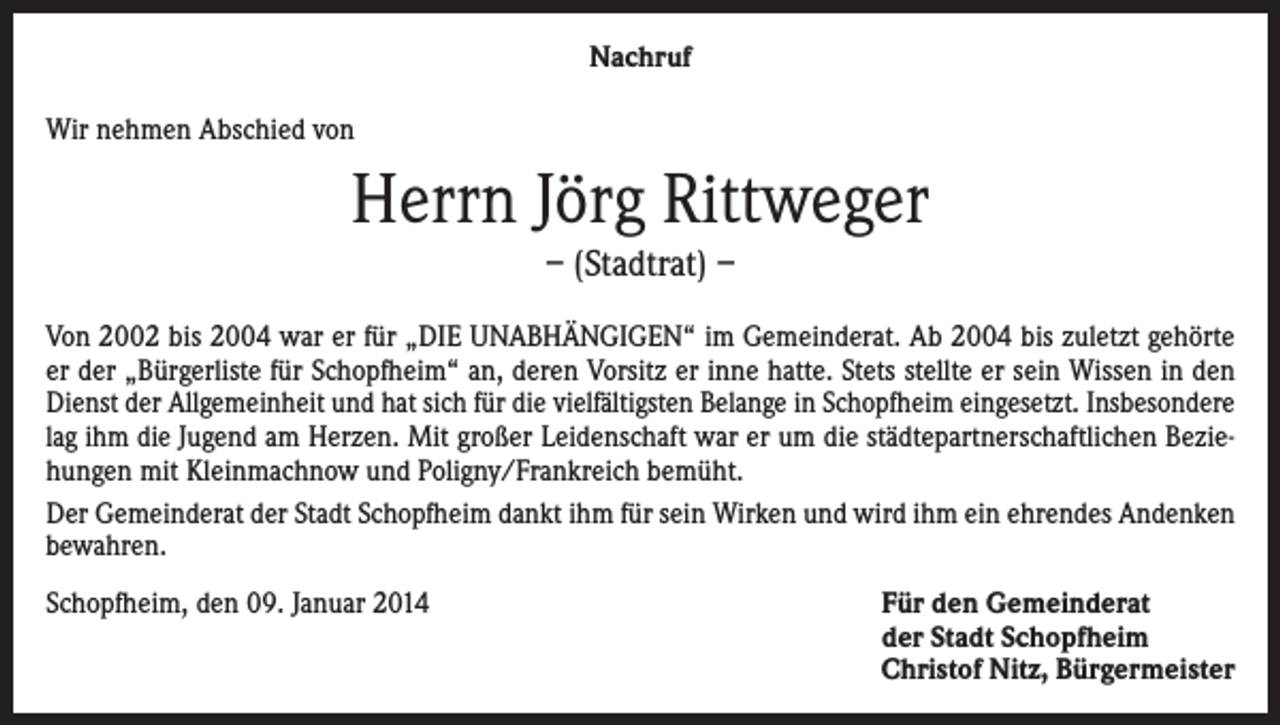 <p>Nachruf<br />Wir nehmen Abschied von</p><p>Herrn Jörg Rittweger<br />– (Stadtrat) –<br />Von 2002 bis 2004 war er für „DIE UNABHÄNGIGEN“ im Gemeinderat. Ab 2004 bis zuletzt gehörte<br />er der „Bürgerliste für Schopfheim“ an, deren Vorsitz er inne hatte. Stets stellte er sein Wissen in den<br />Dienst der Allgemeinheit und hat sich für die vielfältigsten Belange in Schopfheim eingesetzt. Insbesondere<br />lag ihm die Jugend am Herzen. Mit großer Leidenschaft war er um die städtepartnerschaftlichen Beziehungen mit Kleinmachnow und Poligny/Frankreich bemüht.<br />Der Gemeinderat der Stadt Schopfheim dankt ihm für sein Wirken und wird ihm ein ehrendes Andenken<br />bewahren.<br />Schopfheim, den 09. Januar 2014</p><p>Für den Gemeinderat<br />der Stadt Schopfheim<br />Christof Nitz, Bürgermeister</p>