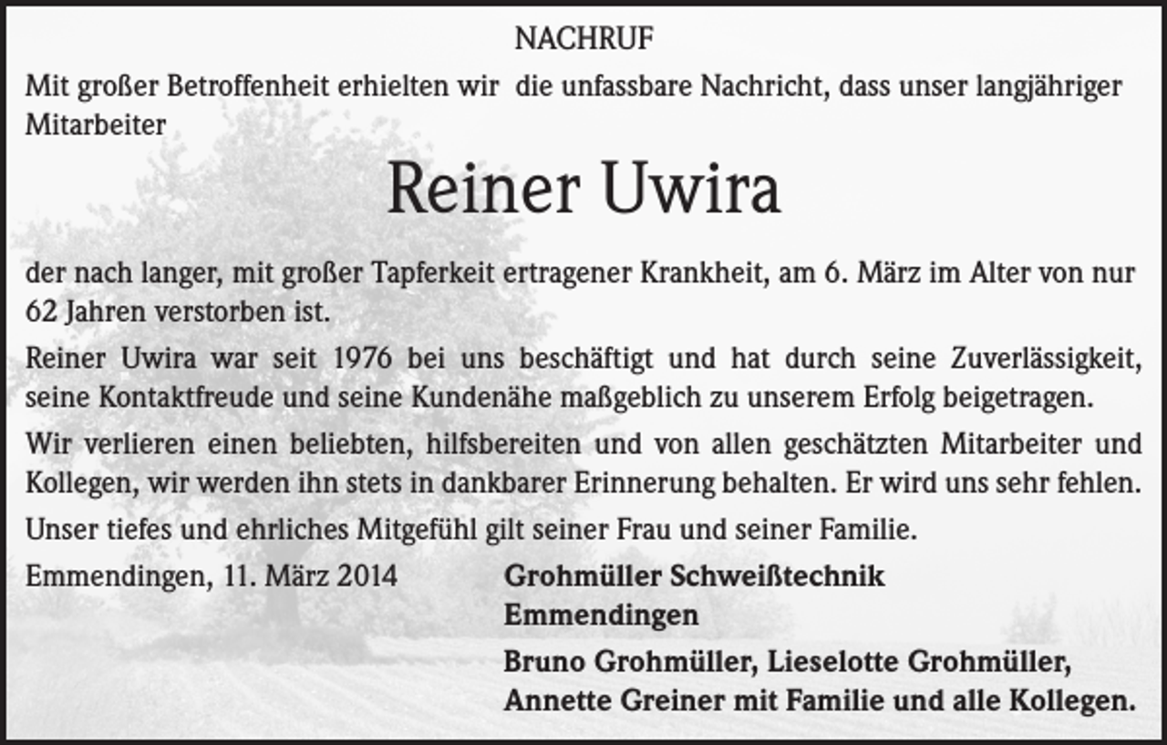 <p>NACHRUF<br />Mit großer Betroffenheit erhielten wir die unfassbare Nachricht, dass unser langjähriger<br />Mitarbeiter</p><p>Reiner Uwira<br />der nach langer, mit großer Tapferkeit ertragener Krankheit, am 6. März im Alter von nur<br />62 Jahren verstorben ist.<br />Reiner Uwira war seit 1976 bei uns beschäftigt und hat durch seine Zuverlässigkeit,<br />seine Kontaktfreude und seine Kundenähe maßgeblich zu unserem Erfolg beigetragen.<br />Wir verlieren einen beliebten, hilfsbereiten und von allen geschätzten Mitarbeiter und<br />Kollegen, wir werden ihn stets in dankbarer Erinnerung behalten. Er wird uns sehr fehlen.<br />Unser tiefes und ehrliches Mitgefühl gilt seiner Frau und seiner Familie.<br />Emmendingen, 11. März 2014 Grohmüller Schweißtechnik<br />Emmendingen<br />Bruno Grohmüller, Lieselotte Grohmüller,<br />Annette Greiner mit Familie und alle Kollegen.</p>