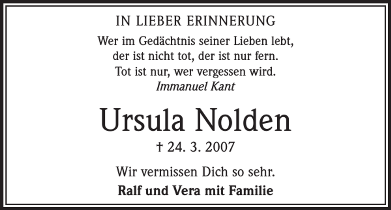 <p>IN LIEBER ERINNERUNG<br />Wer im Gedächtnis seiner Lieben lebt,<br />der ist nicht tot, der ist nur fern.<br />Tot ist nur, wer vergessen wird.<br />Immanuel Kant</p><p>Ursula Nolden<br />† 24. 3. 2007</p><p>Wir vermissen Dich so sehr.<br />Ralf und Vera mit Familie</p>
