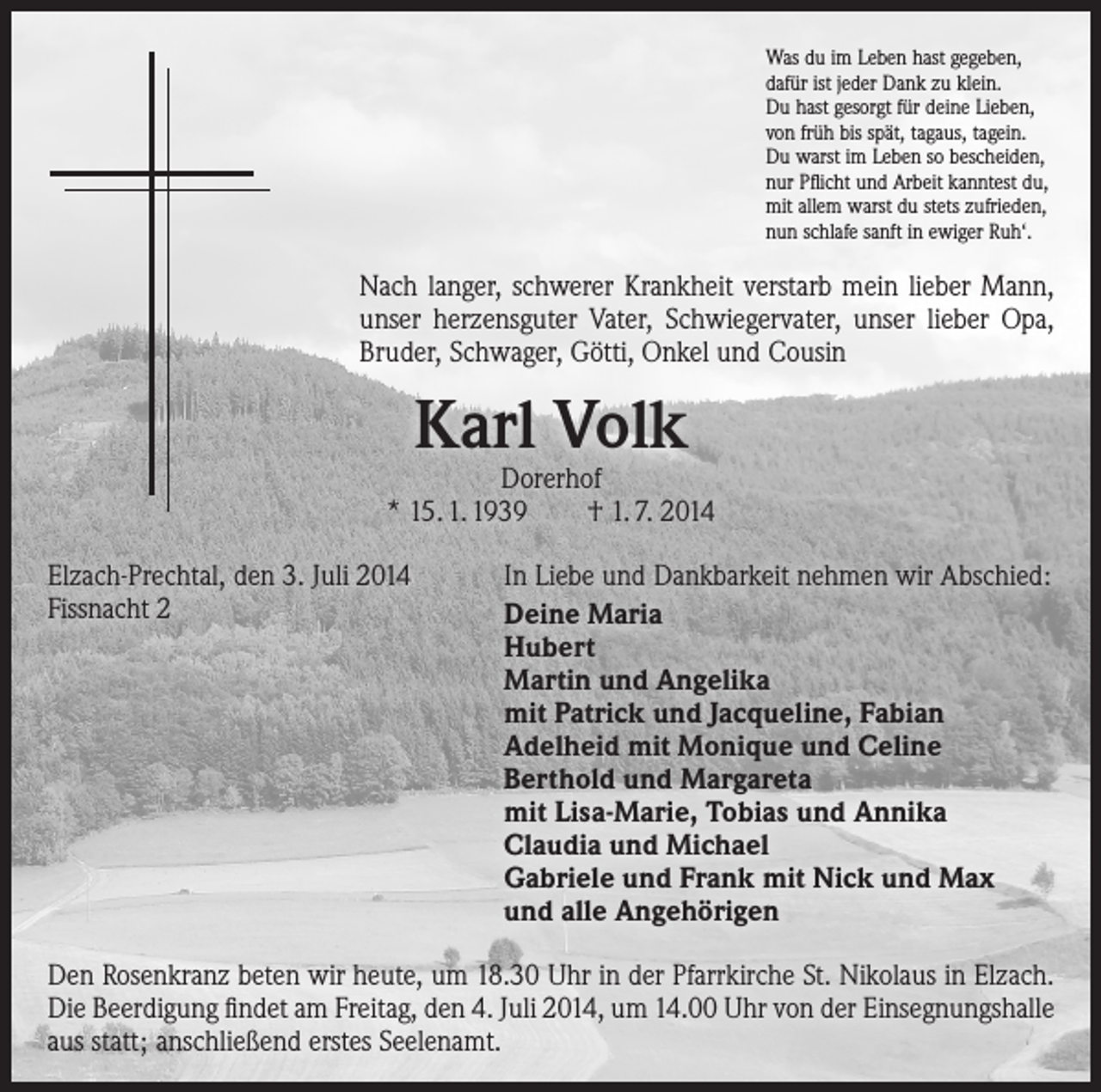 <p>Was du im Leben hast gegeben,<br />dafür ist jeder Dank zu klein.<br />Du hast gesorgt für deine Lieben,<br />von früh bis spät, tagaus, tagein.<br />Du warst im Leben so bescheiden,<br />nur Pflicht und Arbeit kanntest du,<br />mit allem warst du stets zufrieden,<br />nun schlafe sanft in ewiger Ruh‘.</p><p>Nach langer, schwerer Krankheit verstarb mein lieber Mann,<br />unser herzensguter Vater, Schwiegervater, unser lieber Opa,<br />Bruder, Schwager, Götti, Onkel und Cousin</p><p>Karl Volk</p><p>Dorerhof<br />* 15. 1. 1939 † 1. 7. 2014<br />Elzach-Prechtal, den 3. Juli 2014<br />In Liebe und Dankbarkeit nehmen wir Abschied:<br />Fissnacht 2<br />Deine Maria</p><p>Hubert<br />Martin und Angelika<br />mit Patrick und Jacqueline, Fabian</p><p>Adelheid mit Monique und Celine<br />Berthold und Margareta<br />mit Lisa-Marie, Tobias und Annika</p><p>Claudia und Michael</p><p>Gabriele und Frank mit Nick und Max</p><p>und alle Angehörigen<br />Den Rosenkranz beten wir heute, um 18.30 Uhr in der Pfarrkirche St. Nikolaus in Elzach.<br />Die Beerdigung findet am Freitag, den 4. Juli 2014, um 14.00 Uhr von der Einsegnungshalle<br />aus statt; anschließend erstes Seelenamt.</p>