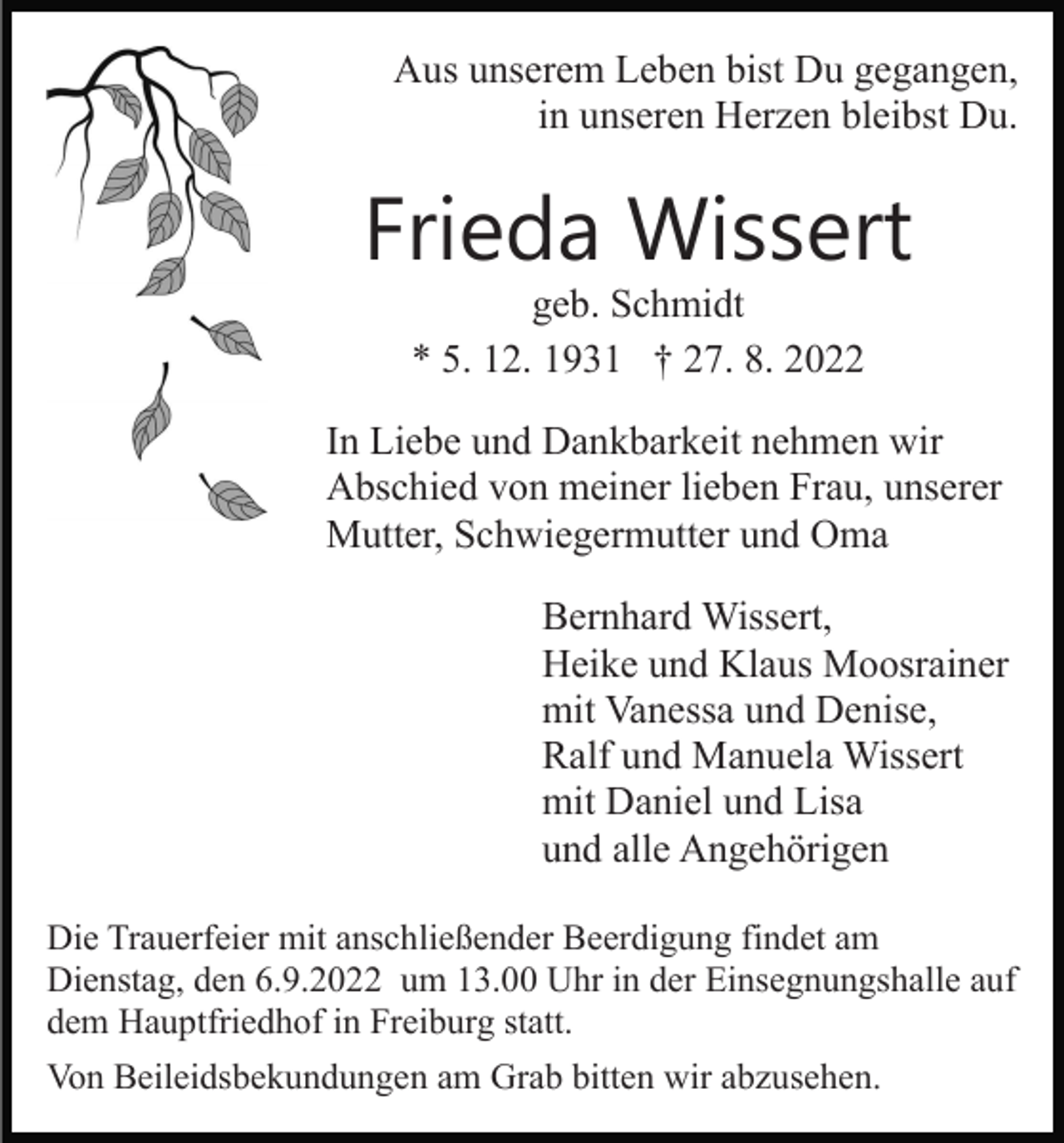<p>Aus unserem Leben bist Du gegangen,<br />in unseren Herzen bleibst Du.</p><p>Frieda Wissert<br />geb. Schmidt<br />* 5. 12. 1931 † 27. 8. 2022</p><p>In Liebe und Dankbarkeit nehmen wir<br />Abschied von meiner lieben Frau, unserer<br />Mutter, Schwiegermutter und Oma<br />Bernhard Wissert,<br />Heike und Klaus Moosrainer<br />mit Vanessa und Denise,<br />Ralf und Manuela Wissert<br />mit Daniel und Lisa<br />und alle Angehörigen<br />Die Trauerfeier mit anschließender Beerdigung findet am<br />Dienstag, den 6.9.2022 um 13.00 Uhr in der Einsegnungshalle auf<br />dem Hauptfriedhof in Freiburg statt.<br />Von Beileidsbekundungen am Grab bitten wir abzusehen.</p>