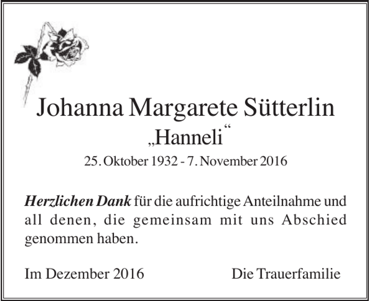 <p>Johanna Margarete Sütterlin<br />„Hanneli</p><p>“</p><p>25. Oktober 1932 - 7. November 2016</p><p>Herzlichen Dank für die aufrichtige Anteilnahme und<br />all denen, die gemeinsam mit uns Abschied<br />genommen haben.<br />Im Dezember 2016</p><p>Die Trauerfamilie</p>