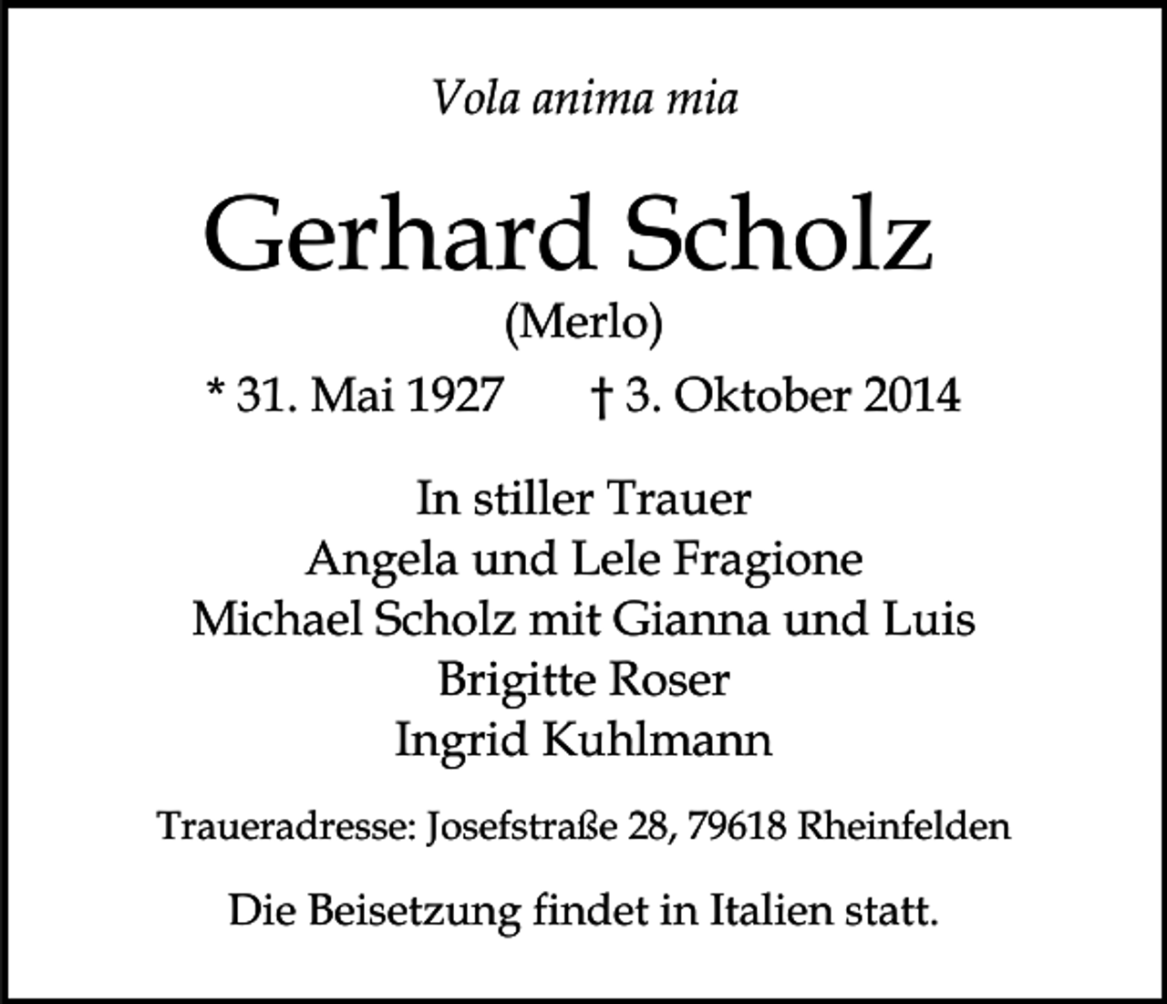 <p>Vola anima mia</p><p>Gerhard Scholz<br />(Merlo)</p><p>* 31. Mai 1927</p><p>† 3. Oktober 2014</p><p>In stiller Trauer<br />Angela und Lele Fragione<br />Michael Scholz mit Gianna und Luis<br />Brigitte Roser<br />Ingrid Kuhlmann<br />Traueradresse: Josefstraße 28, 79618 Rheinfelden</p><p>Die Beisetzung findet in Italien statt.</p>