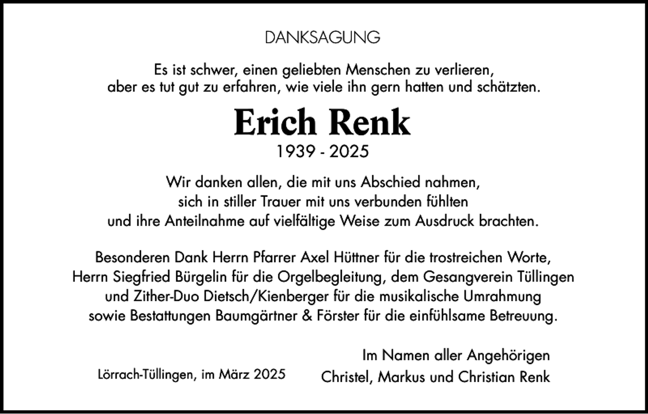 <p>DANKSAGUNG<br />Es ist schwer, einen geliebten Menschen zu verlieren,<br />aber es tut gut zu erfahren, wie viele ihn gern hatten und schätzten.</p><p>Erich Renk<br />1939 - 2025</p><p>Wir danken allen, die mit uns Abschied nahmen,<br />sich in stiller Trauer mit uns verbunden fühlten<br />und ihre Anteilnahme auf vielfältige Weise zum Ausdruck brachten.<br />Besonderen Dank Herrn Pfarrer Axel Hüttner für die trostreichen Worte,<br />Herrn Siegfried Bürgelin für die Orgelbegleitung, dem Gesangverein Tüllingen<br />und Zither-Duo Dietsch/Kienberger für die musikalische Umrahmung<br />sowie Bestattungen Baumgärtner &amp; Förster für die einfühlsame Betreuung.</p><p>Lörrach-Tüllingen, im März 2025</p><p>Im Namen aller Angehörigen<br />Christel, Markus und Christian Renk</p>