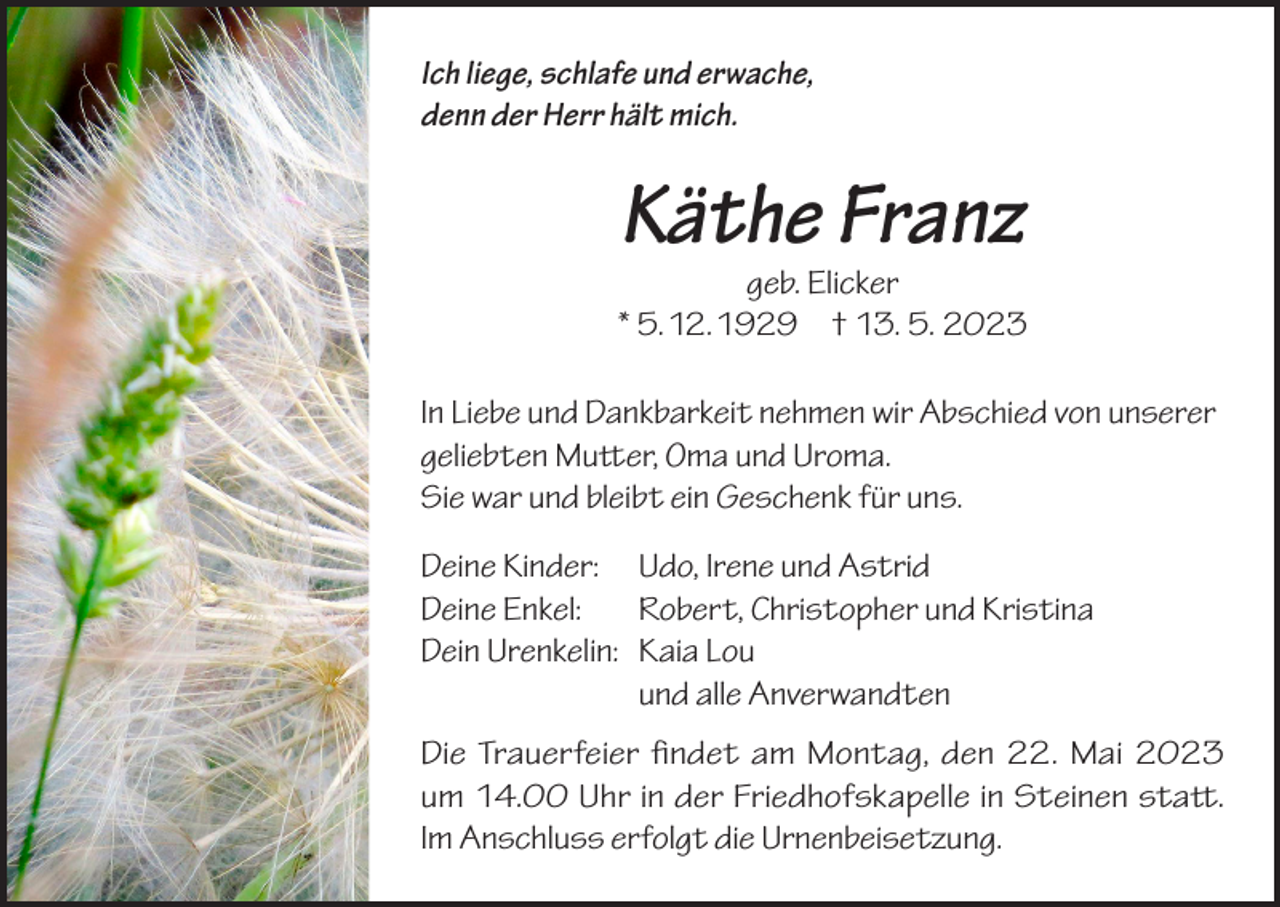 <p>Ich liege, schlafe und erwache,<br />denn der Herr hält mich.</p><p>Käthe Franz</p><p>geb. Elicker<br />* 5. 12. 1929 † 13. 5. 2023<br />In Liebe und Dankbarkeit nehmen wir Abschied von unserer<br />geliebten Mutter, Oma und Uroma.<br />Sie war und bleibt ein Geschenk für uns.<br />Deine Kinder:<br />Deine Enkel:<br />Dein Urenkelin:</p><p>Udo, Irene und Astrid<br />Robert, Christopher und Kristina<br />Kaia Lou<br />und alle Anverwandten</p><p>Die Trauerfeier findet am Montag, den 22. Mai 2023<br />um 14.00 Uhr in der Friedhofskapelle in Steinen statt.<br />Im Anschluss erfolgt die Urnenbeisetzung.</p>