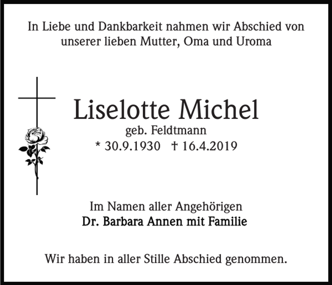<p>In Liebe und Dankbarkeit nahmen wir Abschied von<br />unserer lieben Mutter, Oma und Uroma</p><p>Liselotte Michel<br />geb. Feldtmann<br />* 30.9.1930 † 16.4.2019</p><p>Im Namen aller Angehörigen</p><p>Wir haben in aller Stille Abschied genommen.</p>