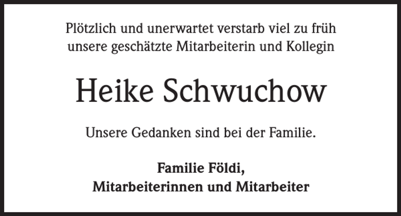 <p>Plötzlich und unerwartet verstarb viel zu früh<br />unsere geschätzte Mitarbeiterin und Kollegin</p><p>Heike Schwuchow<br />Unsere Gedanken sind bei der Familie.<br />Familie Földi,<br />Mitarbeiterinnen und Mitarbeiter</p>