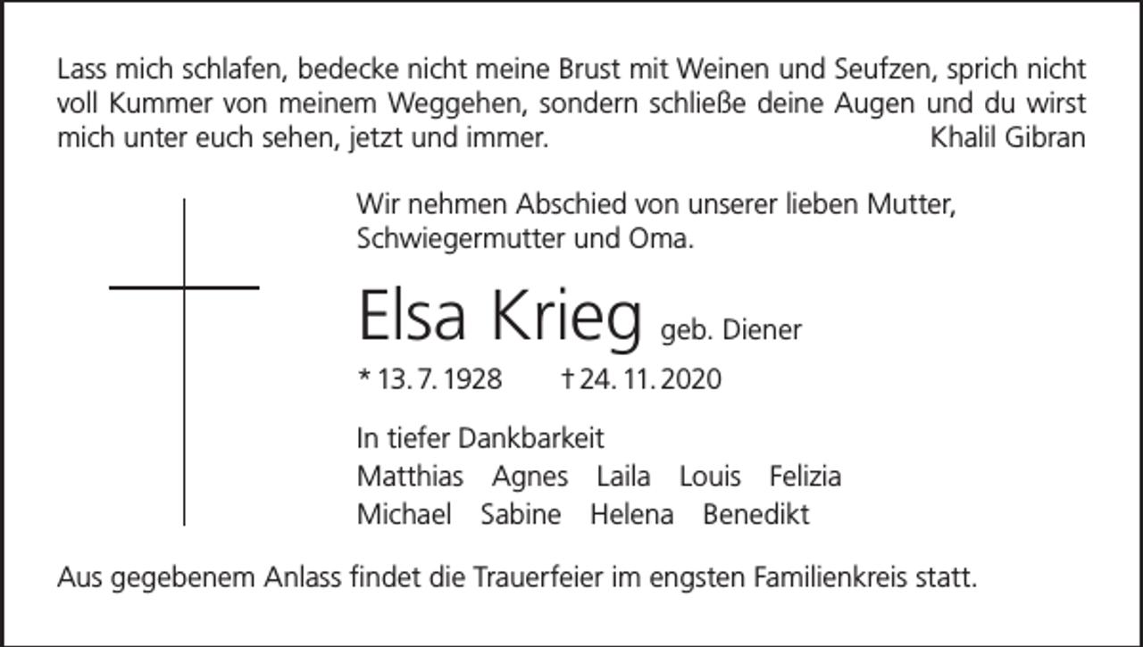 <p>Lass mich schlafen, bedecke nicht meine Brust mit Weinen und Seufzen, sprich nicht<br />voll Kummer von meinem Weggehen, sondern schließe deine Augen und du wirst<br />mich unter euch sehen, jetzt und immer.<br />Khalil Gibran<br />Wir nehmen Abschied von unserer lieben Mutter,<br />Schwiegermutter und Oma.</p><p>Elsa Krieg</p><p>geb. Diener</p><p>* 13. 7. 1928 † 24. 11. 2020<br />In tiefer Dankbarkeit<br />Matthias Agnes Laila Louis Felizia<br />Michael Sabine Helena Benedikt<br />Aus gegebenem Anlass findet die Trauerfeier im engsten Familienkreis statt.</p>