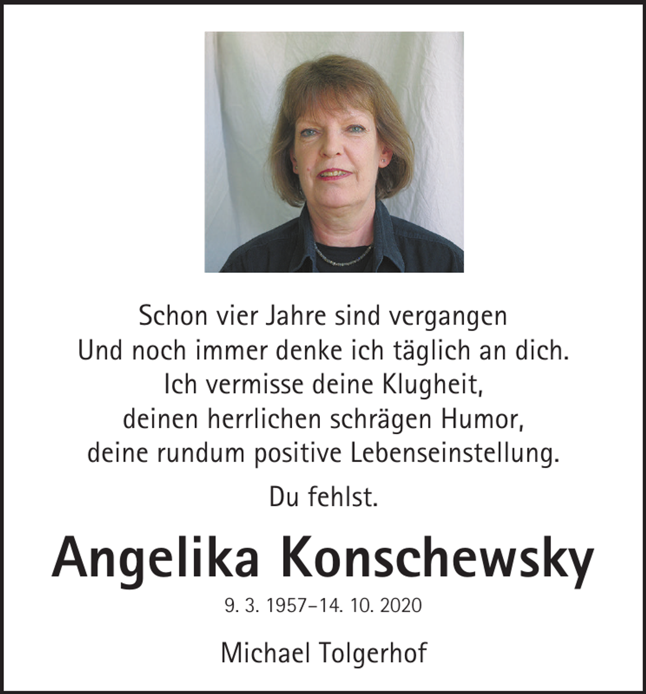 <p>Schon vier Jahre sind vergangen<br />Und noch immer denke ich täglich an dich.<br />Ich vermisse deine Klugheit,<br />deinen herrlichen schrägen Humor,<br />deine rundum positive Lebenseinstellung.<br />Du fehlst.</p><p>Angelika Konschewsky<br />9. 3. 1957–14. 10. 2020</p><p>Michael Tolgerhof</p>