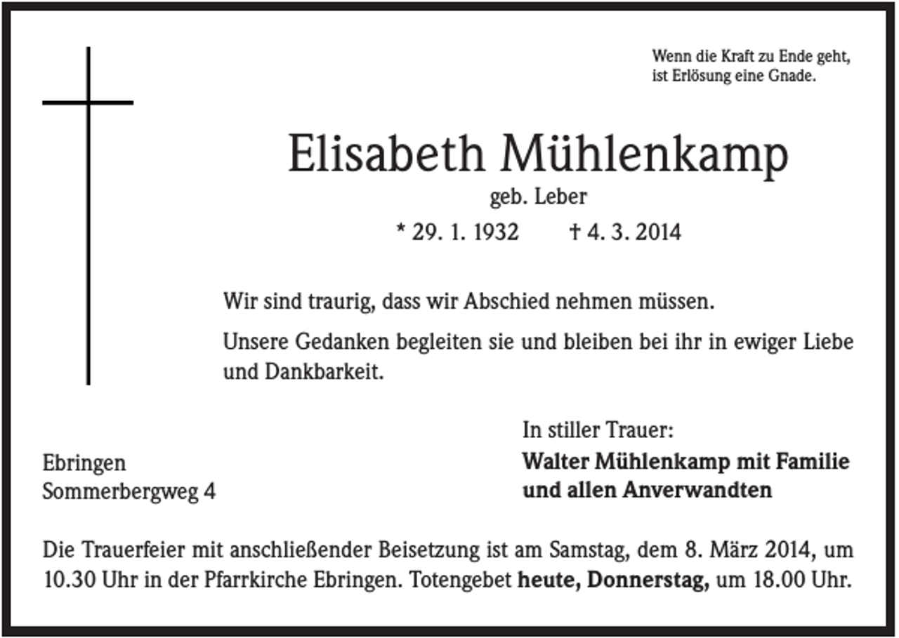 <p>Wenn die Kraft zu Ende geht,<br />ist Erlösung eine Gnade.</p><p>Elisabeth Mühlenkamp<br />geb. Leber<br />* 29. 1. 1932<br />† 4. 3. 2014<br />Wir sind traurig, dass wir Abschied nehmen müssen.<br />Unsere Gedanken begleiten sie und bleiben bei ihr in ewiger Liebe<br />und Dankbarkeit.</p><p>Ebringen<br />Sommerbergweg 4</p><p>In stiller Trauer:<br />Walter Mühlenkamp mit Familie<br />und allen Anverwandten</p><p>Die Trauerfeier mit anschließender Beisetzung ist am Samstag, dem 8. März 2014, um<br />10.30 Uhr in der Pfarrkirche Ebringen. Totengebet heute, Donnerstag, um 18.00 Uhr.</p>