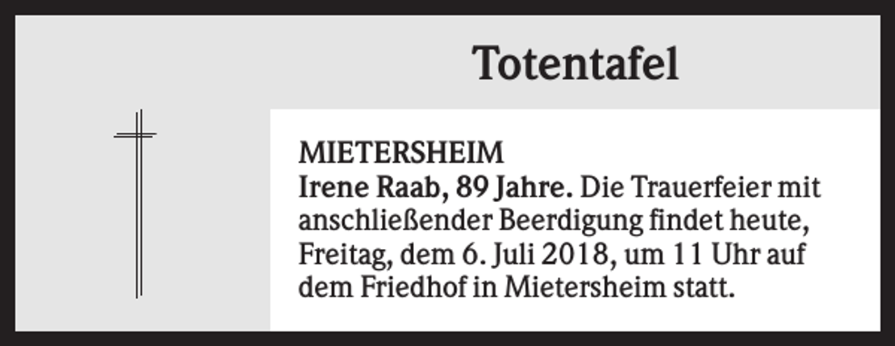 <p>Totentafel<br />MIETERSHEIM<br />Irene Raab, 89 Jahre. Die Trauerfeier mit<br />anschließender Beerdigung findet heute,<br />Freitag, dem 6. Juli 2018, um 11 Uhr auf<br />dem Friedhof in Mietersheim statt.</p>