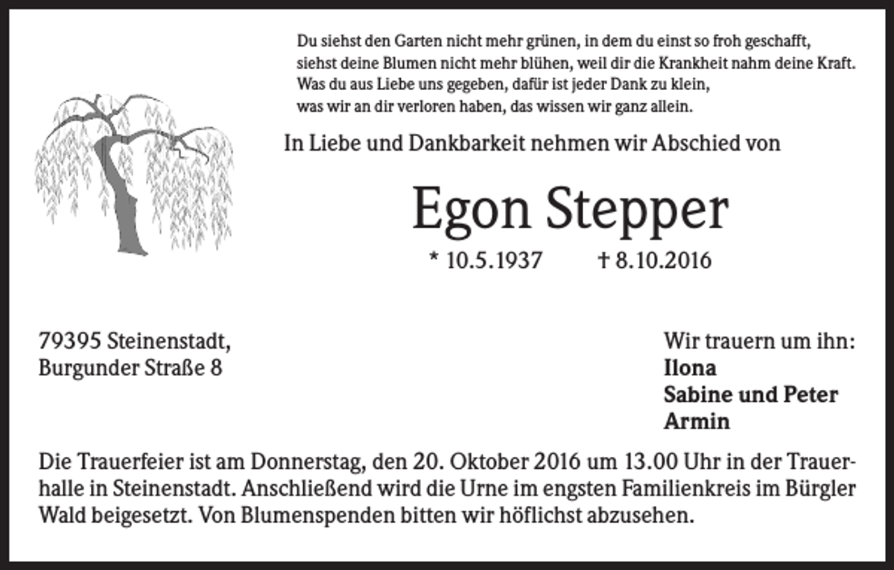 <p>Du siehst den Garten nicht mehr grünen, in dem du einst so froh geschafft,<br />siehst deine Blumen nicht mehr blühen, weil dir die Krankheit nahm deine Kraft.<br />Was du aus Liebe uns gegeben, dafür ist jeder Dank zu klein,<br />was wir an dir verloren haben, das wissen wir ganz allein.</p><p>In Liebe und Dankbarkeit nehmen wir Abschied von</p><p>Egon Stepper<br />* 10.5.1939395 Steinenstadt,<br />Burgunder Straße 8</p><p>† 8.10.2016<br />Wir trauern um ihn:<br />Ilona<br />Sabine und Peter<br />Armin</p><p>Die Trauerfeier ist am Donnerstag, den 20. Oktober 2016 um 13.00 Uhr in der Trauerhalle in Steinenstadt. Anschließend wird die Urne im engsten Familienkreis im Bürgler<br />Wald beigesetzt. Von Blumenspenden bitten wir höflichst abzusehen.</p>