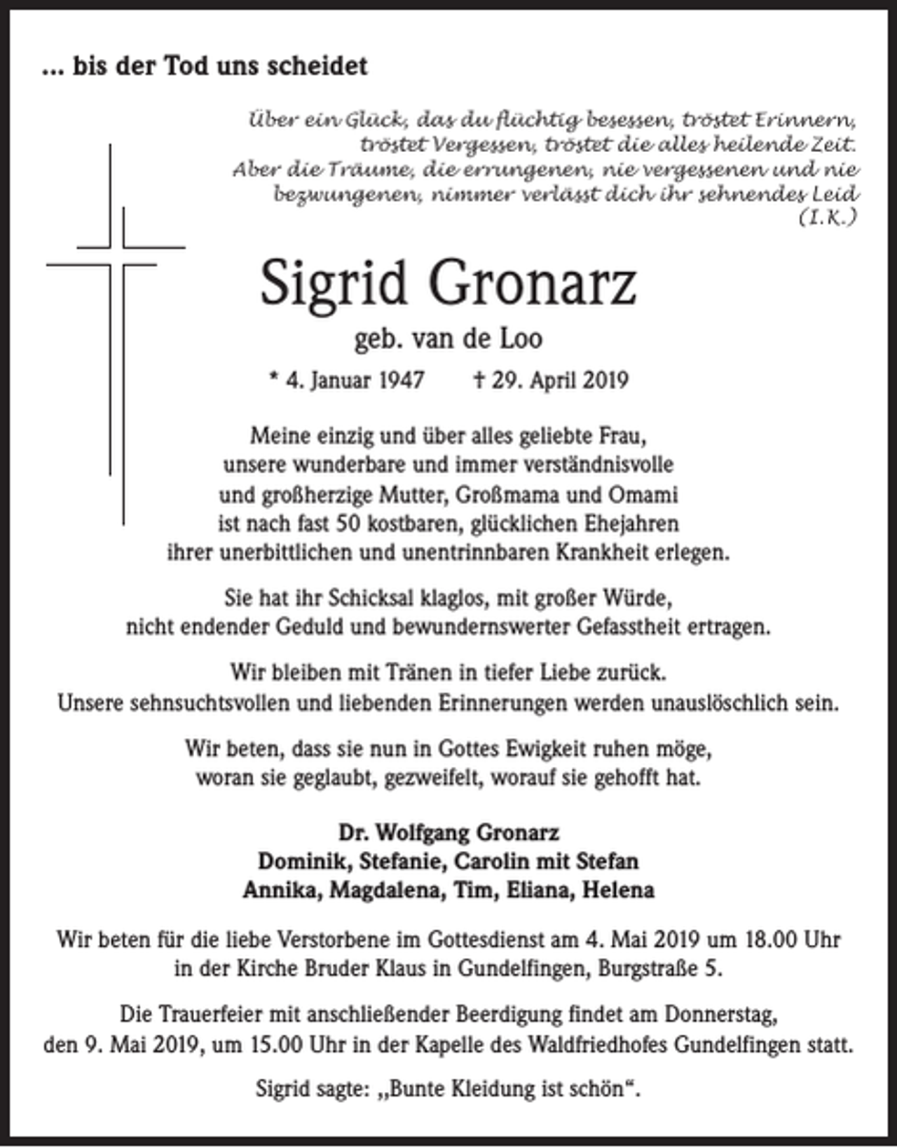 <p>... bis der Tod uns scheidet<br />Über ein Glück, das du flüchtig besessen, tröstet Erinnern,<br />tröstet Vergessen, tröstet die alles heilende Zeit.<br />Aber die Träume, die errungenen, nie vergessenen und nie<br />bezwungenen, nimmer verlässt dich ihr sehnendes Leid<br />(I. K.)</p><p>Sigrid Gronarz<br />geb. van de Loo</p><p>* 4. Januar 1947 † 29. April 2019<br />Meine einzig und über alles geliebte Frau,<br />unsere wunderbare und immer verständnisvolle<br />und großherzige Mutter, Großmama und Omami<br />ist nach fast 50 kostbaren, glücklichen ­Ehejahren<br />ihrer unerbittlichen und unentrinnbaren Krankheit erlegen.<br />Sie hat ihr Schicksal klaglos, mit großer Würde,<br />nicht endender Geduld und bewundernswerter Gefasstheit ­ertragen.<br />Wir bleiben mit Tränen in tiefer Liebe zurück.<br />Unsere sehnsuchtsvollen und liebenden Erinnerungen werden unauslöschlich sein.<br />Wir beten, dass sie nun in Gottes Ewigkeit ruhen möge,<br />woran sie geglaubt, gezweifelt, worauf sie gehofft hat.<br />Dr. Wolfgang Gronarz<br />Dominik, Stefanie, Carolin mit Stefan<br />Annika, Magdalena, Tim, Eliana, Helena<br />Wir beten für die liebe Verstorbene im Gottesdienst am 4. Mai 2019 um 18.00 Uhr<br />in der Kirche Bruder Klaus in Gundelfingen, Burgstraße 5.<br />Die Trauerfeier mit anschließender Beerdigung findet am Donnerstag,<br />den 9. Mai 2019, um 15.00 Uhr in der Kapelle des Waldfriedhofes ­Gundelfingen statt.<br />Sigrid sagte: ,,Bunte Kleidung ist schön“.</p>
