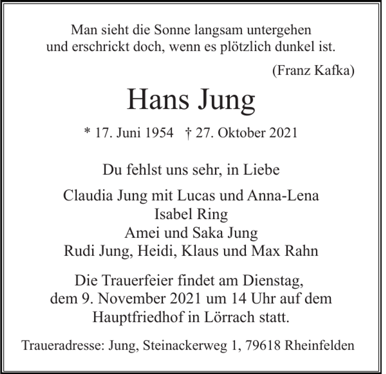 <p>Man sieht die Sonne langsam untergehen<br />und erschrickt doch, wenn es plötzlich dunkel ist.<br />(Franz Kafka)</p><p>Hans Jung<br />* 17. Juni 1954 † 27. Oktober 2021</p><p>Du fehlst uns sehr, in Liebe<br />Claudia Jung mit Lucas und Anna-Lena<br />Isabel Ring<br />Amei und Saka Jung<br />Rudi Jung, Heidi, Klaus und Max Rahn<br />Die Trauerfeier findet am Dienstag,<br />dem 9. November 2021 um 14 Uhr auf dem<br />Hauptfriedhof in Lörrach statt.<br />Traueradresse: Jung, Steinackerweg 1, 79618 Rheinfelden</p>