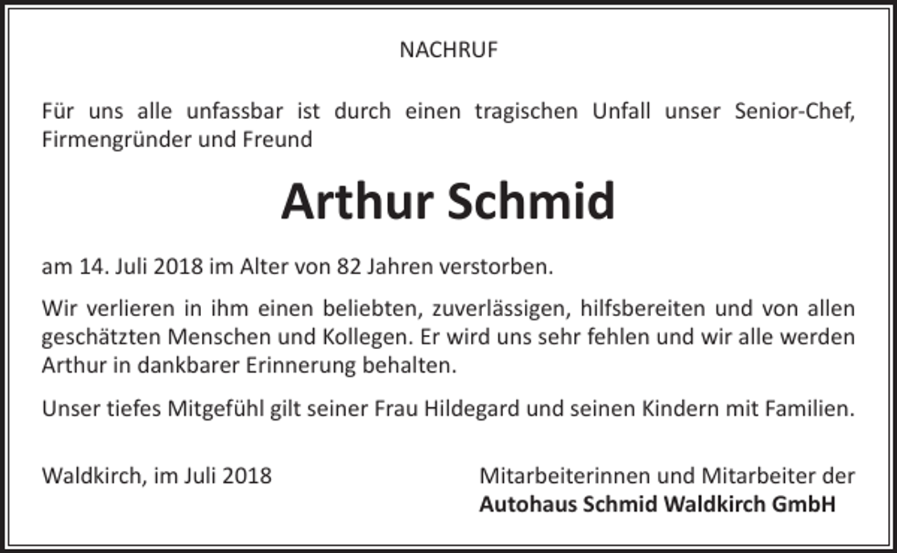 <p>NACHRUF<br />Für uns alle unfassbar ist durch einen tragischen Unfall unser Senior-Chef,<br />Firmengründer und Freund</p><p>Arthur Schmid<br />am 14. Juli 2018 im Alter von 82 Jahren verstorben.<br />Wir verlieren in ihm einen beliebten, zuverlässigen, hilfsbereiten und von allen<br />geschätzten Menschen und Kollegen. Er wird uns sehr fehlen und wir alle werden<br />Arthur in dankbarer Erinnerung behalten.<br />Unser tiefes Mitgefühl gilt seiner Frau Hildegard und seinen Kindern mit Familien.<br />Waldkirch, im Juli 2018</p><p>Mitarbeiterinnen und Mitarbeiter der<br />Autohaus Schmid Waldkirch GmbH</p>