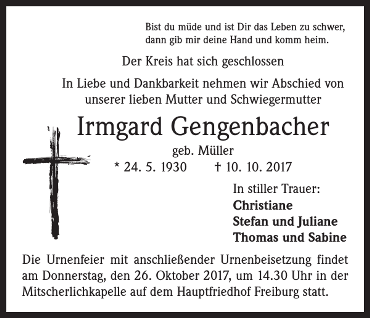 <p>Bist du müde und ist Dir das Leben zu schwer,<br />dann gib mir deine Hand und komm heim.</p><p>Der Kreis hat sich geschlossen<br />In Liebe und Dankbarkeit nehmen wir Abschied von<br />unserer lieben Mutter und Schwiegermutter</p><p>Irmgard Gengenbacher<br />geb. Müller<br />* 24. 5. 1930 † 10. 10. 2017<br />In stiller Trauer:<br />Christiane<br />Stefan und Juliane<br />Thomas und Sabine<br />Die Urnenfeier mit anschließender Urnenbeisetzung findet<br />am Donnerstag, den 26. Oktober 2017, um 14.30 Uhr in der<br />Mitscherlichkapelle auf dem Hauptfriedhof Freiburg statt.</p>