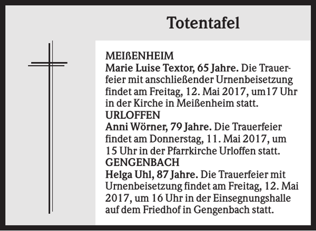 <p>Totentafel<br />MEIßENHEIM<br />Marie Luise Textor, 65 Jahre. Die Trauerfeier mit anschließender Urnenbeisetzung<br />findet am Freitag, 12. Mai 2017, um17 Uhr<br />in der Kirche in Meißenheim statt.<br />URLOFFEN<br />Anni Wörner, 79 Jahre. Die Trauerfeier<br />findet am Donnerstag, 11. Mai 2017, um<br />15 Uhr in der Pfarrkirche Urloffen statt.<br />GENGENBACH<br />Helga Uhl, 87 Jahre. Die Trauerfeier mit<br />Urnenbeisetzung findet am Freitag, 12. Mai<br />2017, um 16 Uhr in der Einsegnungshalle<br />auf dem Friedhof in Gengenbach statt.</p>